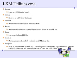 LKM Utilities cmd insmod  Insert an LKM into the kernel. rmmod  Remove an LKM from the kernel. depmod  Determine interdependencies between LKMs. ksyms  Display symbols that are exported by the kernel for use by new LKMs. lsmod  List currently loaded LKMs. modinfo  Display contents of .modinfo section in an LKM object file. modprobe  Insert or remove an LKM or set of LKMs intelligently. For example, if you must load A before loading B, Modprobe will automatically load A when you tell it to load B.  