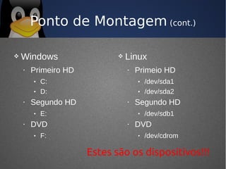 Ponto de Montagem (cont.)

   Windows                     Linux
    •   Primeiro HD              •   Primeio HD
        •   C:                       •   /dev/sda1
        •   D:                       •   /dev/sda2
    •   Segundo HD               •   Segundo HD
        •   E:                       •   /dev/sdb1
    •   DVD                      •   DVD
        •   F:                       •   /dev/cdrom

                      Estes são os dispositivos!!!
 