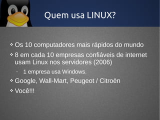 Quem usa LINUX?


   Os 10 computadores mais rápidos do mundo
   8 em cada 10 empresas confiáveis de internet
    usam Linux nos servidores (2006)
    •   1 empresa usa Windows.
   Google, Wall-Mart, Peugeot / Citroën
   Você!!!
 