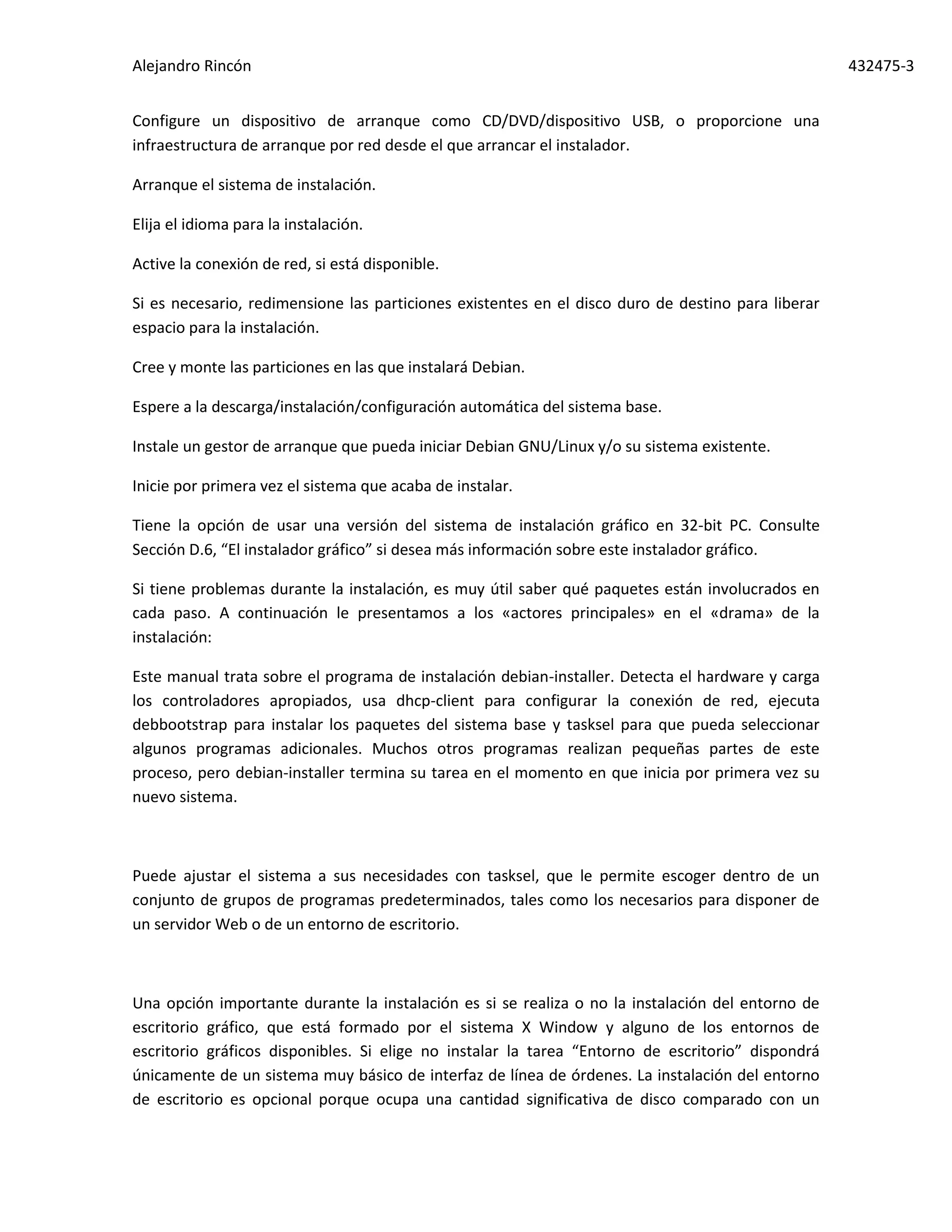 Alejandro Rincón 432475-3
Configure un dispositivo de arranque como CD/DVD/dispositivo USB, o proporcione una
infraestructura de arranque por red desde el que arrancar el instalador.
Arranque el sistema de instalación.
Elija el idioma para la instalación.
Active la conexión de red, si está disponible.
Si es necesario, redimensione las particiones existentes en el disco duro de destino para liberar
espacio para la instalación.
Cree y monte las particiones en las que instalará Debian.
Espere a la descarga/instalación/configuración automática del sistema base.
Instale un gestor de arranque que pueda iniciar Debian GNU/Linux y/o su sistema existente.
Inicie por primera vez el sistema que acaba de instalar.
Tiene la opción de usar una versión del sistema de instalación gráfico en 32-bit PC. Consulte
Sección D.6, “El instalador gráfico” si desea más información sobre este instalador gráfico.
Si tiene problemas durante la instalación, es muy útil saber qué paquetes están involucrados en
cada paso. A continuación le presentamos a los «actores principales» en el «drama» de la
instalación:
Este manual trata sobre el programa de instalación debian-installer. Detecta el hardware y carga
los controladores apropiados, usa dhcp-client para configurar la conexión de red, ejecuta
debbootstrap para instalar los paquetes del sistema base y tasksel para que pueda seleccionar
algunos programas adicionales. Muchos otros programas realizan pequeñas partes de este
proceso, pero debian-installer termina su tarea en el momento en que inicia por primera vez su
nuevo sistema.
Puede ajustar el sistema a sus necesidades con tasksel, que le permite escoger dentro de un
conjunto de grupos de programas predeterminados, tales como los necesarios para disponer de
un servidor Web o de un entorno de escritorio.
Una opción importante durante la instalación es si se realiza o no la instalación del entorno de
escritorio gráfico, que está formado por el sistema X Window y alguno de los entornos de
escritorio gráficos disponibles. Si elige no instalar la tarea “Entorno de escritorio” dispondrá
únicamente de un sistema muy básico de interfaz de línea de órdenes. La instalación del entorno
de escritorio es opcional porque ocupa una cantidad significativa de disco comparado con un
 