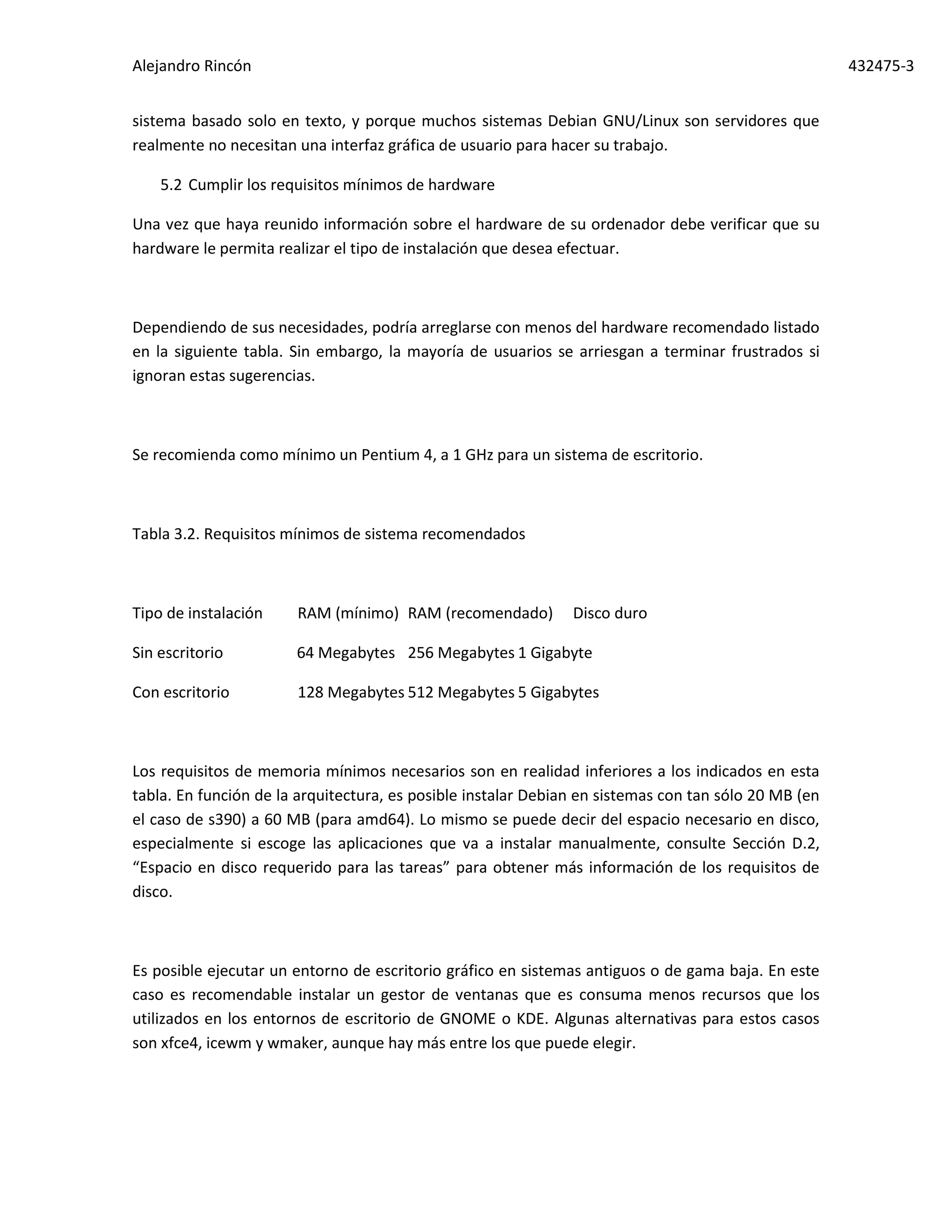 Alejandro Rincón 432475-3
sistema basado solo en texto, y porque muchos sistemas Debian GNU/Linux son servidores que
realmente no necesitan una interfaz gráfica de usuario para hacer su trabajo.
5.2 Cumplir los requisitos mínimos de hardware
Una vez que haya reunido información sobre el hardware de su ordenador debe verificar que su
hardware le permita realizar el tipo de instalación que desea efectuar.
Dependiendo de sus necesidades, podría arreglarse con menos del hardware recomendado listado
en la siguiente tabla. Sin embargo, la mayoría de usuarios se arriesgan a terminar frustrados si
ignoran estas sugerencias.
Se recomienda como mínimo un Pentium 4, a 1 GHz para un sistema de escritorio.
Tabla 3.2. Requisitos mínimos de sistema recomendados
Tipo de instalación RAM (mínimo) RAM (recomendado) Disco duro
Sin escritorio 64 Megabytes 256 Megabytes 1 Gigabyte
Con escritorio 128 Megabytes 512 Megabytes 5 Gigabytes
Los requisitos de memoria mínimos necesarios son en realidad inferiores a los indicados en esta
tabla. En función de la arquitectura, es posible instalar Debian en sistemas con tan sólo 20 MB (en
el caso de s390) a 60 MB (para amd64). Lo mismo se puede decir del espacio necesario en disco,
especialmente si escoge las aplicaciones que va a instalar manualmente, consulte Sección D.2,
“Espacio en disco requerido para las tareas” para obtener más información de los requisitos de
disco.
Es posible ejecutar un entorno de escritorio gráfico en sistemas antiguos o de gama baja. En este
caso es recomendable instalar un gestor de ventanas que es consuma menos recursos que los
utilizados en los entornos de escritorio de GNOME o KDE. Algunas alternativas para estos casos
son xfce4, icewm y wmaker, aunque hay más entre los que puede elegir.
 