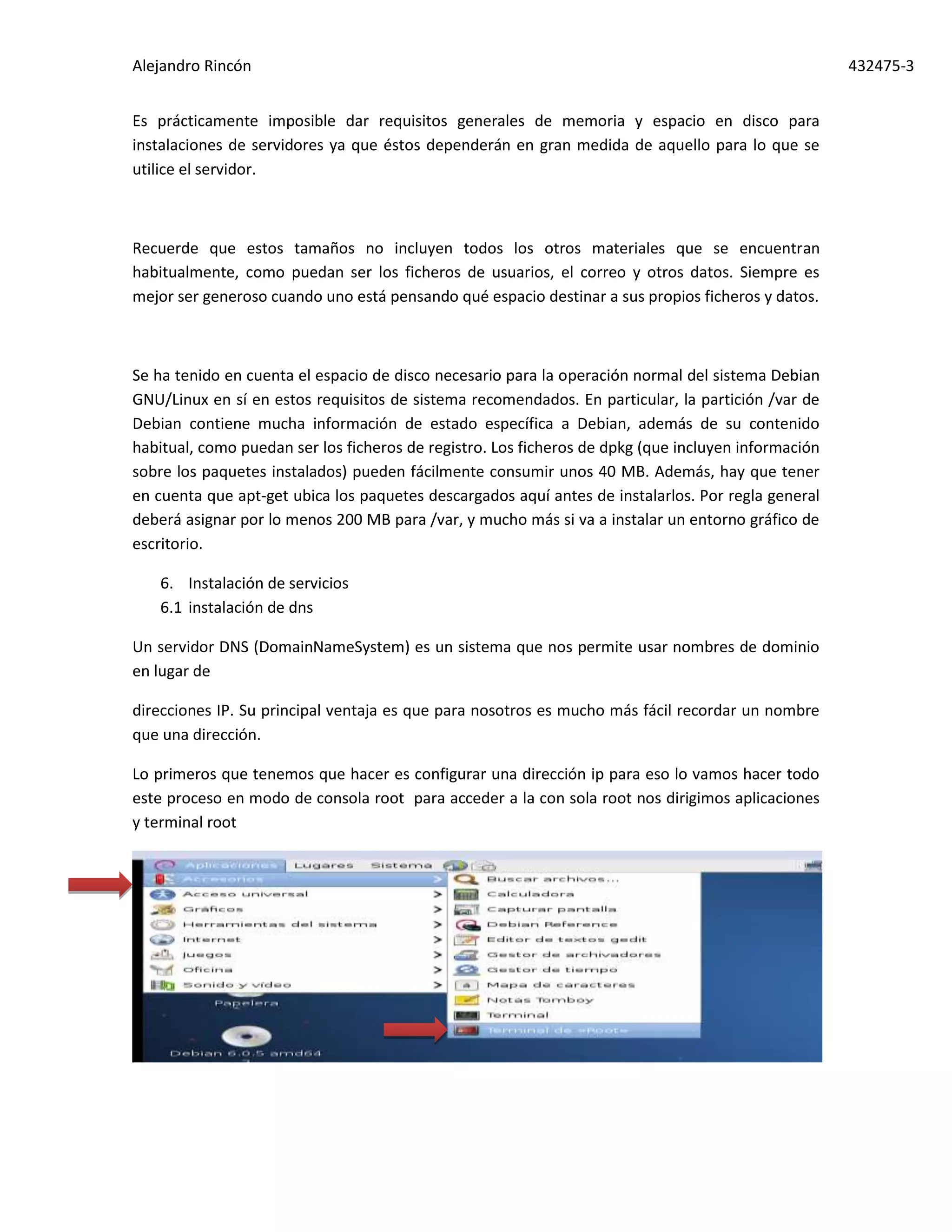 Alejandro Rincón 432475-3
Es prácticamente imposible dar requisitos generales de memoria y espacio en disco para
instalaciones de servidores ya que éstos dependerán en gran medida de aquello para lo que se
utilice el servidor.
Recuerde que estos tamaños no incluyen todos los otros materiales que se encuentran
habitualmente, como puedan ser los ficheros de usuarios, el correo y otros datos. Siempre es
mejor ser generoso cuando uno está pensando qué espacio destinar a sus propios ficheros y datos.
Se ha tenido en cuenta el espacio de disco necesario para la operación normal del sistema Debian
GNU/Linux en sí en estos requisitos de sistema recomendados. En particular, la partición /var de
Debian contiene mucha información de estado específica a Debian, además de su contenido
habitual, como puedan ser los ficheros de registro. Los ficheros de dpkg (que incluyen información
sobre los paquetes instalados) pueden fácilmente consumir unos 40 MB. Además, hay que tener
en cuenta que apt-get ubica los paquetes descargados aquí antes de instalarlos. Por regla general
deberá asignar por lo menos 200 MB para /var, y mucho más si va a instalar un entorno gráfico de
escritorio.
6. Instalación de servicios
6.1 instalación de dns
Un servidor DNS (DomainNameSystem) es un sistema que nos permite usar nombres de dominio
en lugar de
direcciones IP. Su principal ventaja es que para nosotros es mucho más fácil recordar un nombre
que una dirección.
Lo primeros que tenemos que hacer es configurar una dirección ip para eso lo vamos hacer todo
este proceso en modo de consola root para acceder a la con sola root nos dirigimos aplicaciones
y terminal root
 