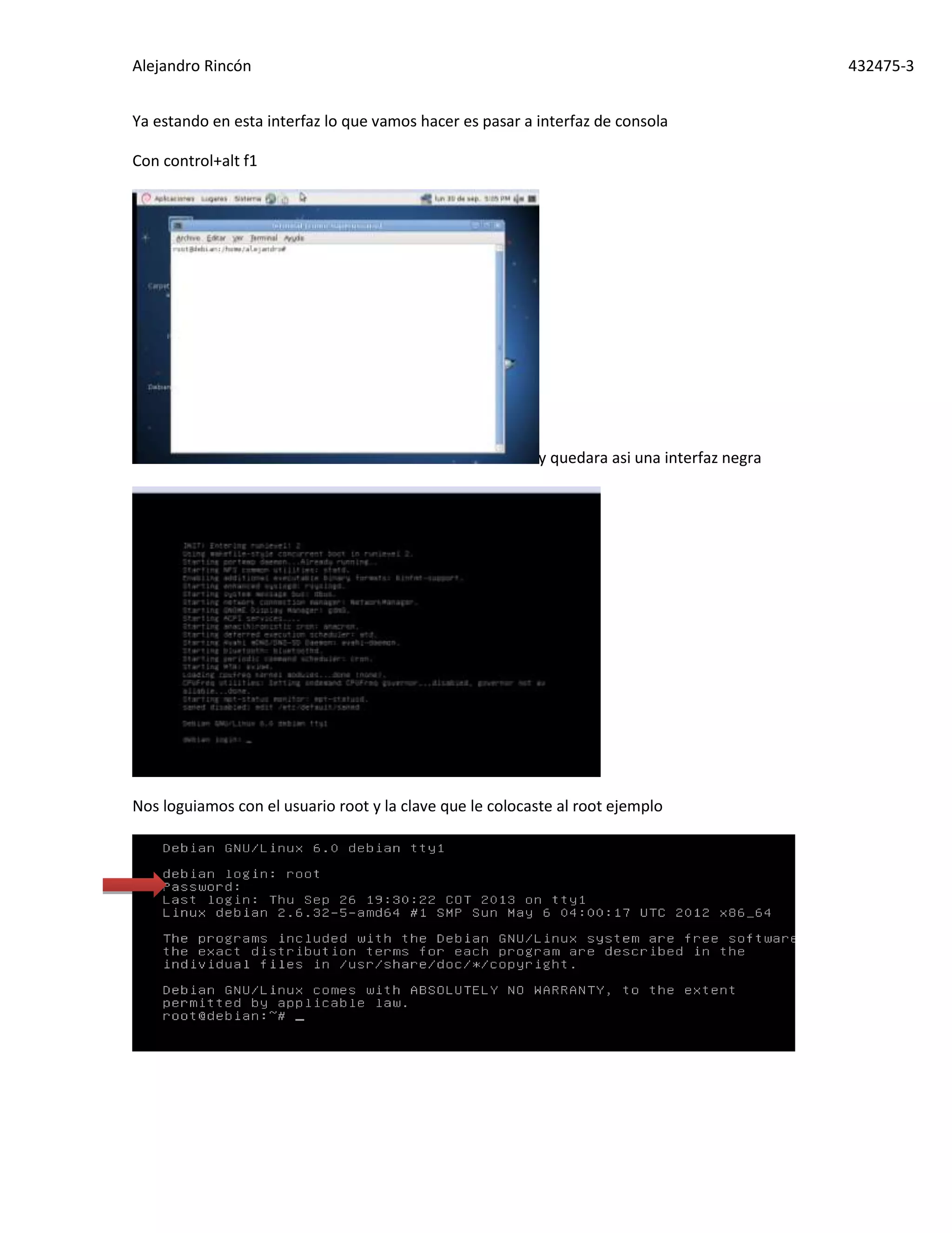 Alejandro Rincón 432475-3
Ya estando en esta interfaz lo que vamos hacer es pasar a interfaz de consola
Con control+alt f1
y quedara asi una interfaz negra
Nos loguiamos con el usuario root y la clave que le colocaste al root ejemplo
 
