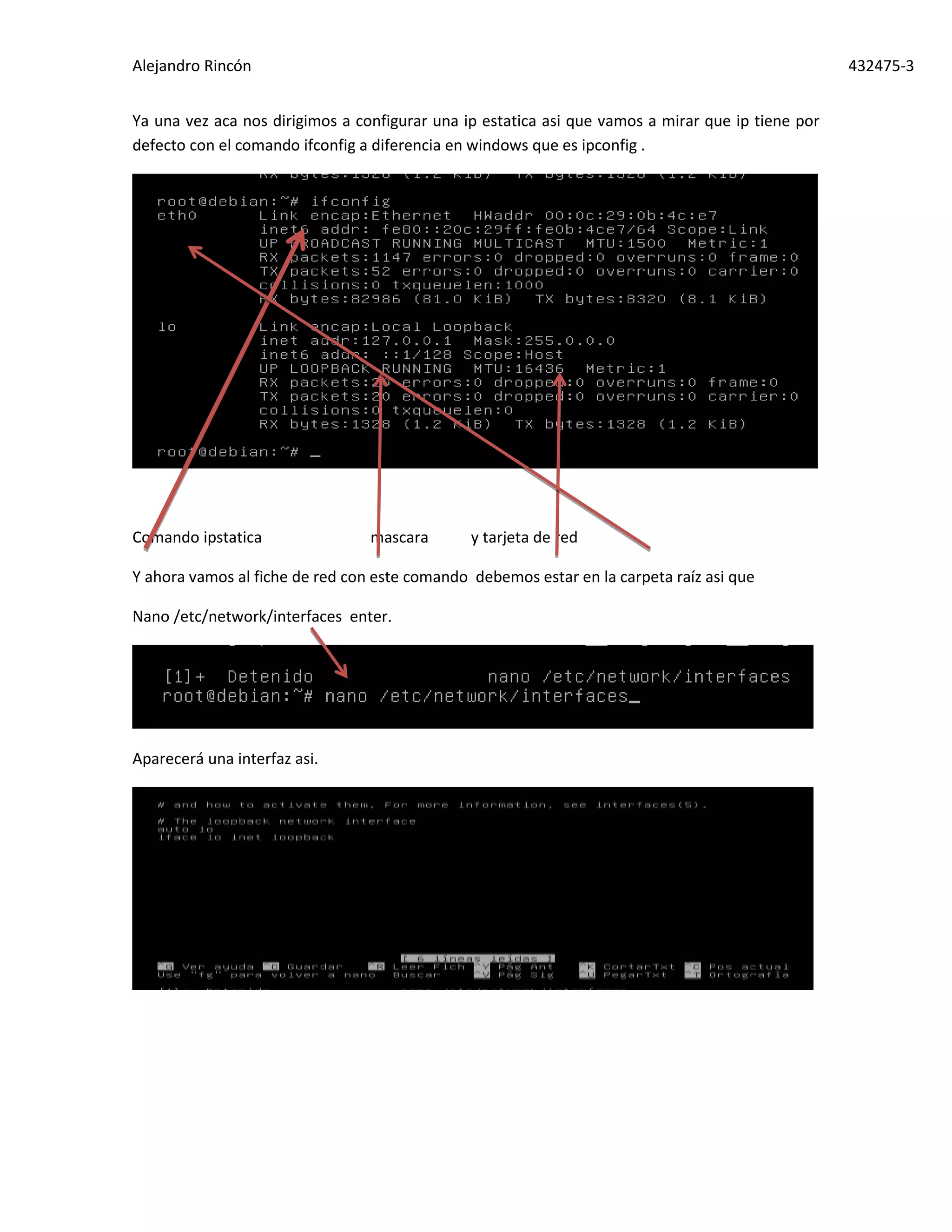 Alejandro Rincón 432475-3
Ya una vez aca nos dirigimos a configurar una ip estatica asi que vamos a mirar que ip tiene por
defecto con el comando ifconfig a diferencia en windows que es ipconfig .
Comando ipstatica mascara y tarjeta de red
Y ahora vamos al fiche de red con este comando debemos estar en la carpeta raíz asi que
Nano /etc/network/interfaces enter.
Aparecerá una interfaz asi.
 