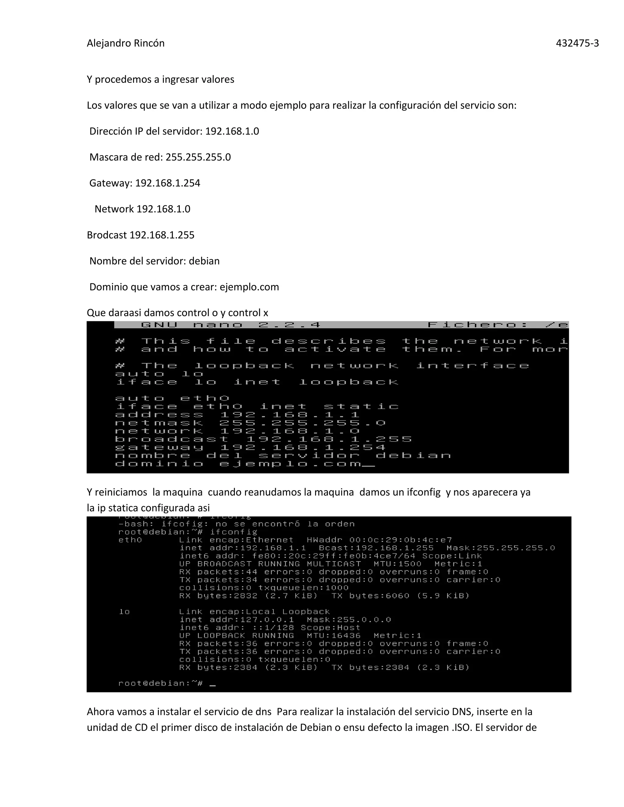 Alejandro Rincón 432475-3
Y procedemos a ingresar valores
Los valores que se van a utilizar a modo ejemplo para realizar la configuración del servicio son:
Dirección IP del servidor: 192.168.1.0
Mascara de red: 255.255.255.0
Gateway: 192.168.1.254
Network 192.168.1.0
Brodcast 192.168.1.255
Nombre del servidor: debian
Dominio que vamos a crear: ejemplo.com
Que daraasi damos control o y control x
Y reiniciamos la maquina cuando reanudamos la maquina damos un ifconfig y nos aparecera ya
la ip statica configurada asi
Ahora vamos a instalar el servicio de dns Para realizar la instalación del servicio DNS, inserte en la
unidad de CD el primer disco de instalación de Debian o ensu defecto la imagen .ISO. El servidor de
 