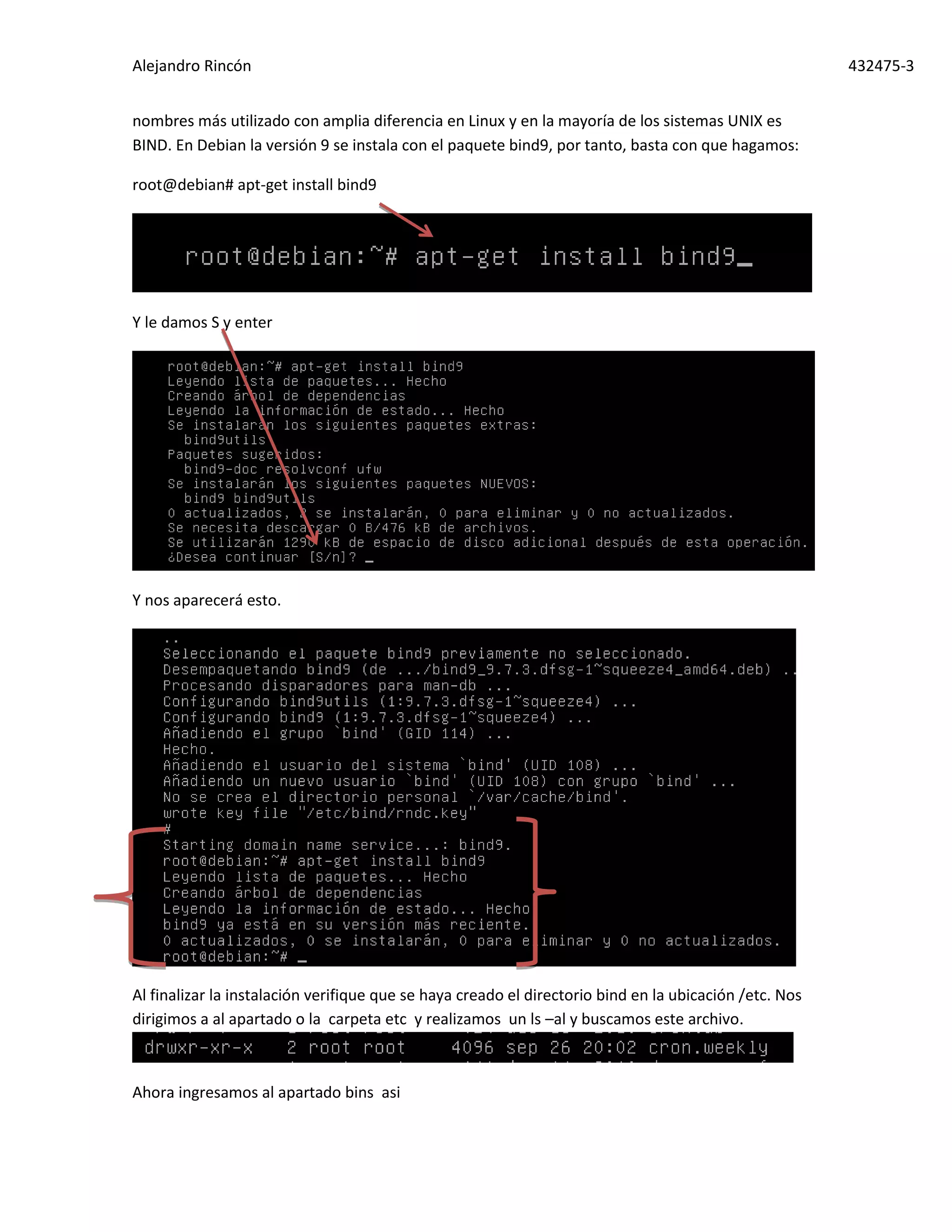 Alejandro Rincón 432475-3
nombres más utilizado con amplia diferencia en Linux y en la mayoría de los sistemas UNIX es
BIND. En Debian la versión 9 se instala con el paquete bind9, por tanto, basta con que hagamos:
root@debian# apt-get install bind9
Y le damos S y enter
Y nos aparecerá esto.
Al finalizar la instalación verifique que se haya creado el directorio bind en la ubicación /etc. Nos
dirigimos a al apartado o la carpeta etc y realizamos un ls –al y buscamos este archivo.
Ahora ingresamos al apartado bins asi
 