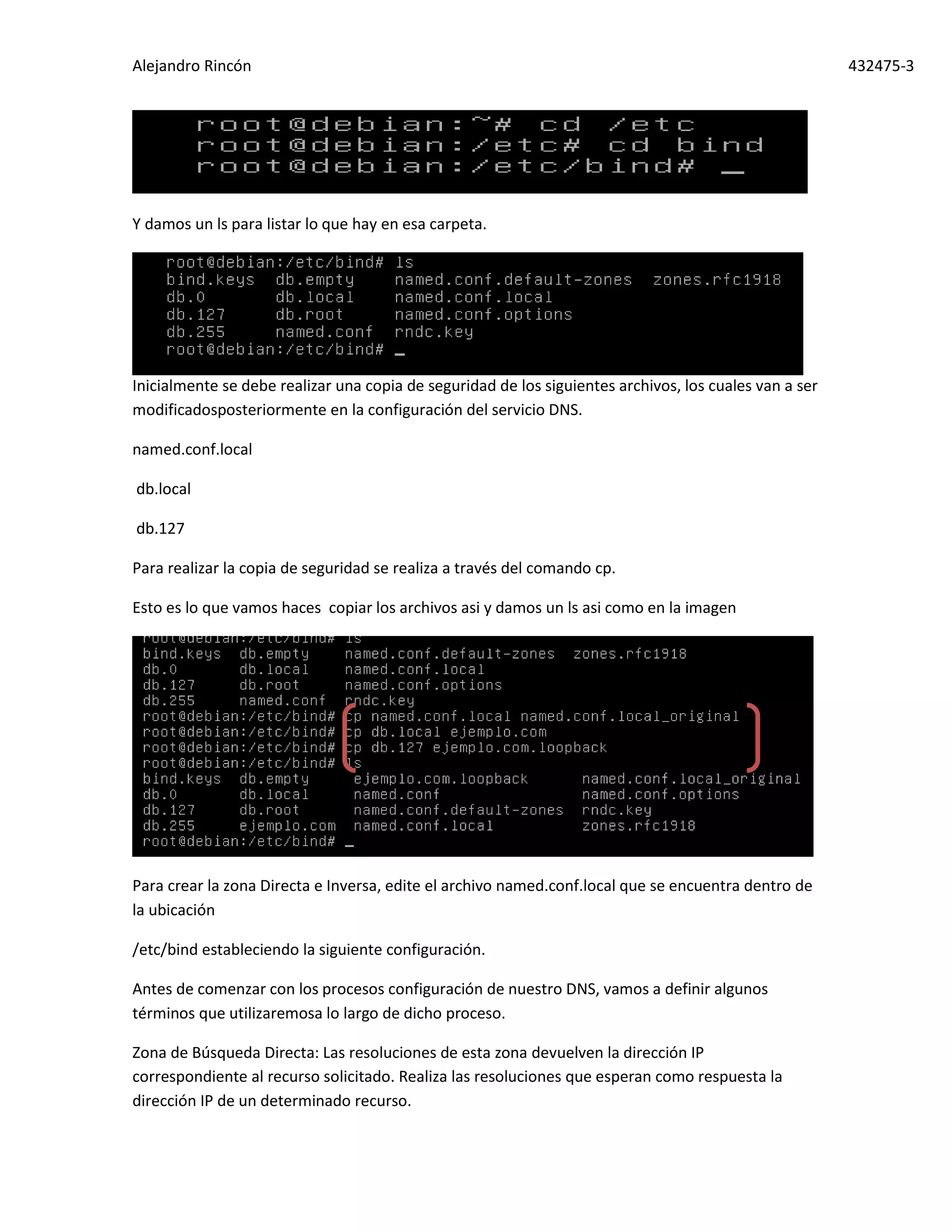 Alejandro Rincón 432475-3
Y damos un ls para listar lo que hay en esa carpeta.
Inicialmente se debe realizar una copia de seguridad de los siguientes archivos, los cuales van a ser
modificadosposteriormente en la configuración del servicio DNS.
named.conf.local
db.local
db.127
Para realizar la copia de seguridad se realiza a través del comando cp.
Esto es lo que vamos haces copiar los archivos asi y damos un ls asi como en la imagen
Para crear la zona Directa e Inversa, edite el archivo named.conf.local que se encuentra dentro de
la ubicación
/etc/bind estableciendo la siguiente configuración.
Antes de comenzar con los procesos configuración de nuestro DNS, vamos a definir algunos
términos que utilizaremosa lo largo de dicho proceso.
Zona de Búsqueda Directa: Las resoluciones de esta zona devuelven la dirección IP
correspondiente al recurso solicitado. Realiza las resoluciones que esperan como respuesta la
dirección IP de un determinado recurso.
 