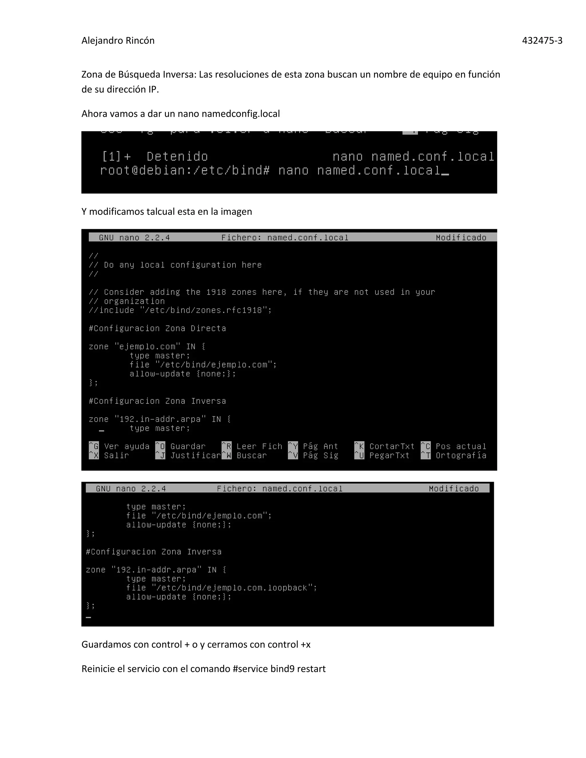 Alejandro Rincón 432475-3
Zona de Búsqueda Inversa: Las resoluciones de esta zona buscan un nombre de equipo en función
de su dirección IP.
Ahora vamos a dar un nano namedconfig.local
Y modificamos talcual esta en la imagen
Guardamos con control + o y cerramos con control +x
Reinicie el servicio con el comando #service bind9 restart
 