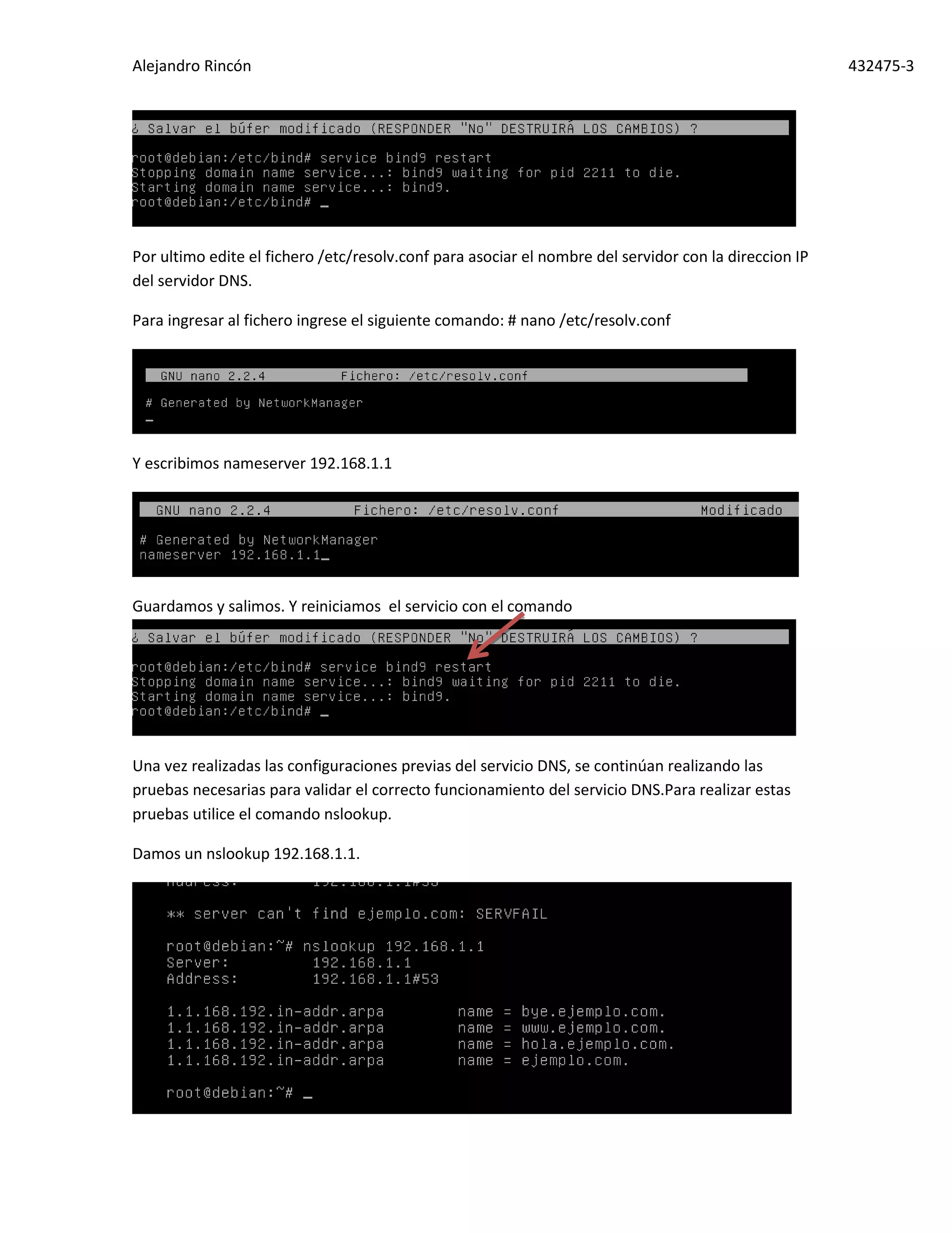 Alejandro Rincón 432475-3
Por ultimo edite el fichero /etc/resolv.conf para asociar el nombre del servidor con la direccion IP
del servidor DNS.
Para ingresar al fichero ingrese el siguiente comando: # nano /etc/resolv.conf
Y escribimos nameserver 192.168.1.1
Guardamos y salimos. Y reiniciamos el servicio con el comando
Una vez realizadas las configuraciones previas del servicio DNS, se continúan realizando las
pruebas necesarias para validar el correcto funcionamiento del servicio DNS.Para realizar estas
pruebas utilice el comando nslookup.
Damos un nslookup 192.168.1.1.
 