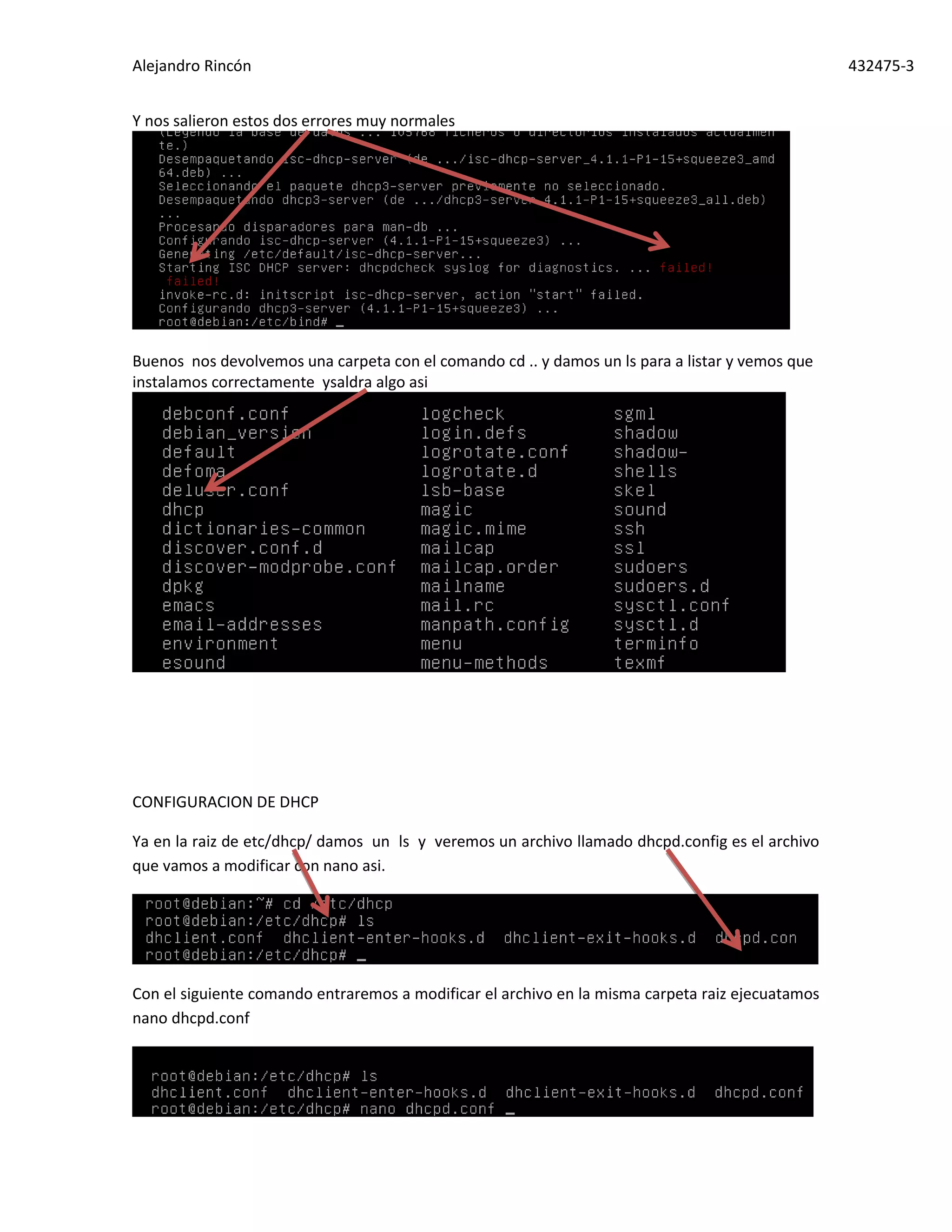 Alejandro Rincón 432475-3
Y nos salieron estos dos errores muy normales
Buenos nos devolvemos una carpeta con el comando cd .. y damos un ls para a listar y vemos que
instalamos correctamente ysaldra algo asi
CONFIGURACION DE DHCP
Ya en la raiz de etc/dhcp/ damos un ls y veremos un archivo llamado dhcpd.config es el archivo
que vamos a modificar con nano asi.
Con el siguiente comando entraremos a modificar el archivo en la misma carpeta raiz ejecuatamos
nano dhcpd.conf
 