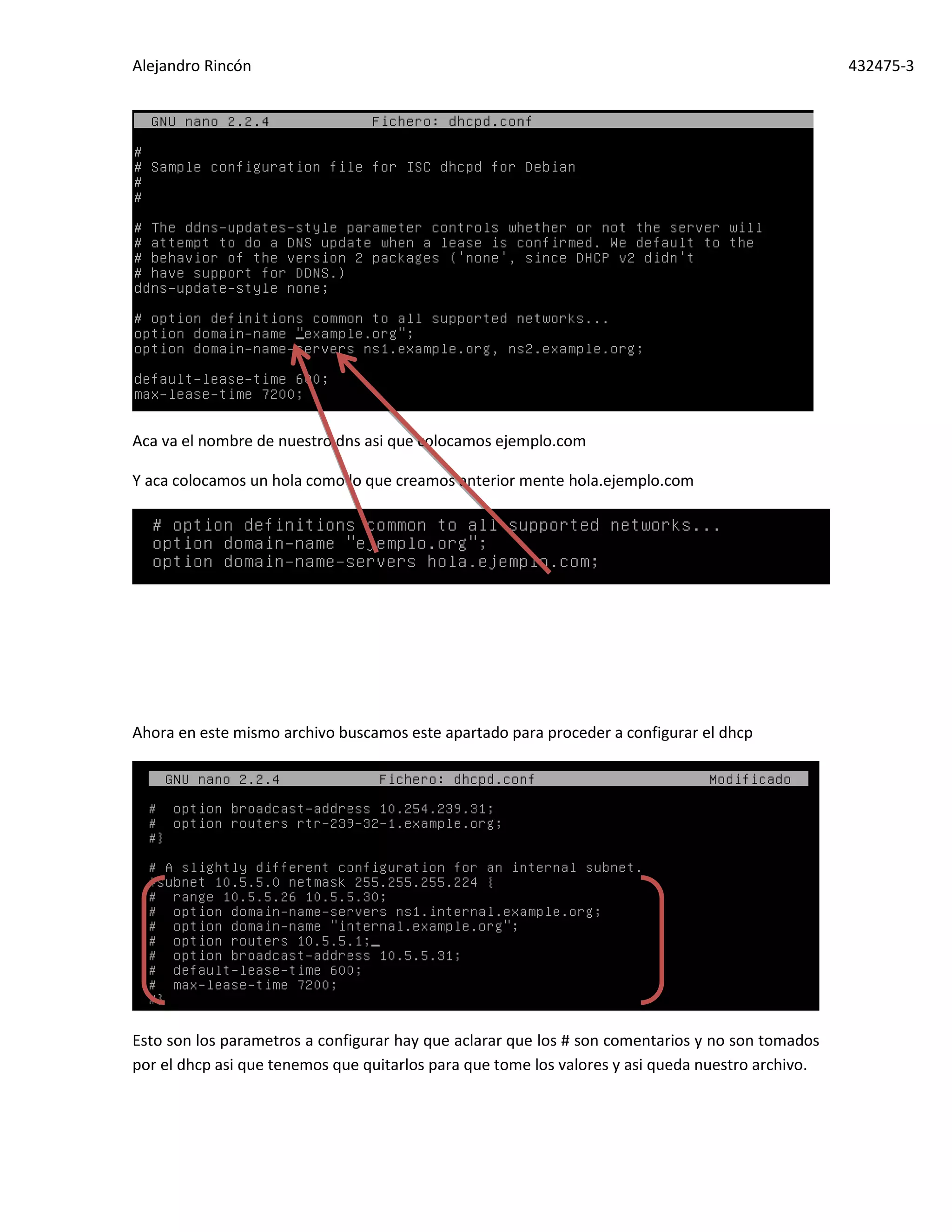 Alejandro Rincón 432475-3
Aca va el nombre de nuestro dns asi que colocamos ejemplo.com
Y aca colocamos un hola como lo que creamos anterior mente hola.ejemplo.com
Ahora en este mismo archivo buscamos este apartado para proceder a configurar el dhcp
Esto son los parametros a configurar hay que aclarar que los # son comentarios y no son tomados
por el dhcp asi que tenemos que quitarlos para que tome los valores y asi queda nuestro archivo.
 
