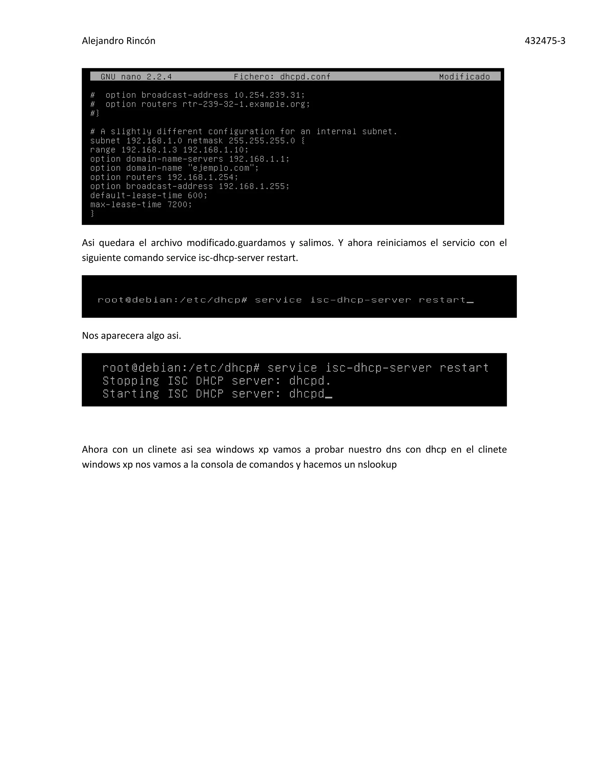 Alejandro Rincón 432475-3
Asi quedara el archivo modificado.guardamos y salimos. Y ahora reiniciamos el servicio con el
siguiente comando service isc-dhcp-server restart.
Nos aparecera algo asi.
Ahora con un clinete asi sea windows xp vamos a probar nuestro dns con dhcp en el clinete
windows xp nos vamos a la consola de comandos y hacemos un nslookup
 