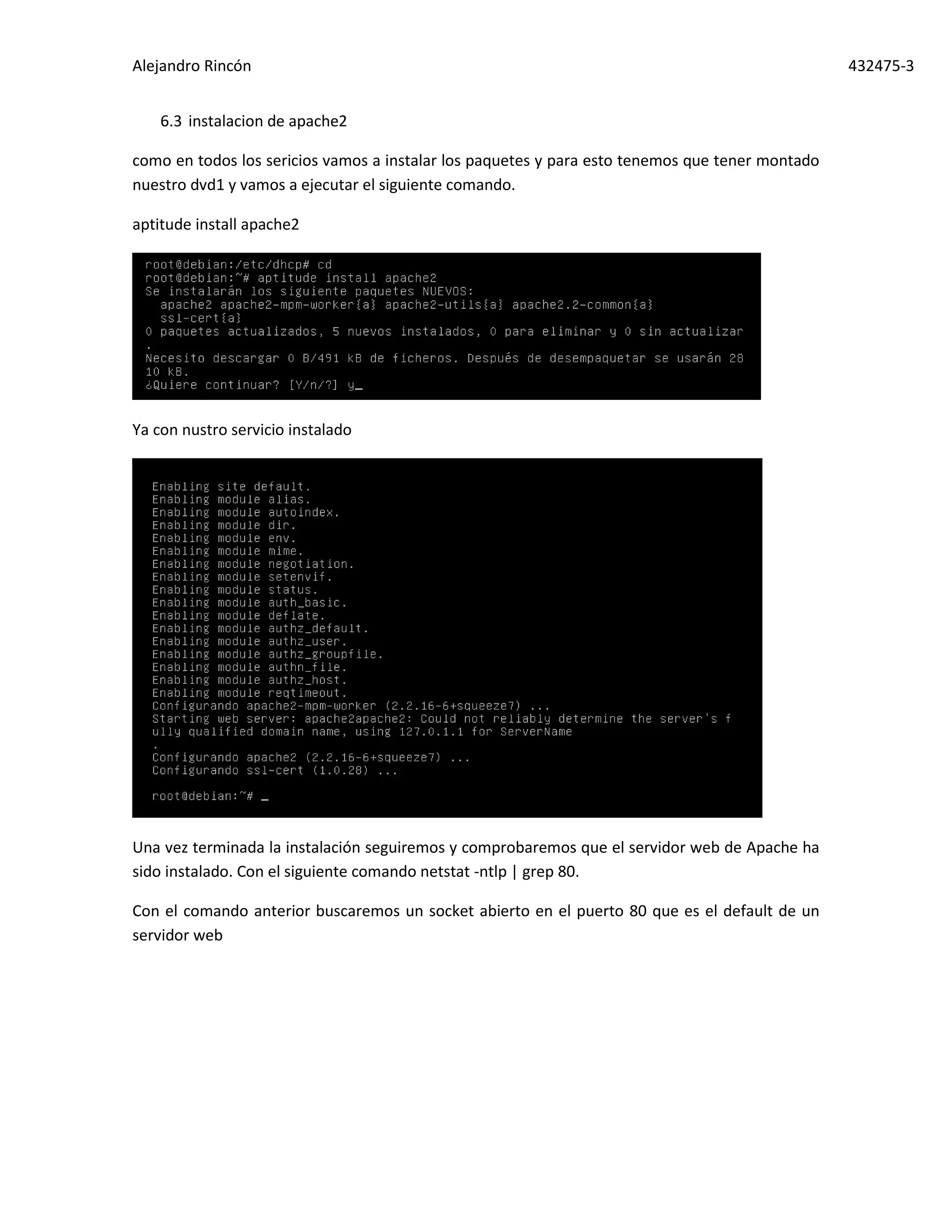 Alejandro Rincón 432475-3
6.3 instalacion de apache2
como en todos los sericios vamos a instalar los paquetes y para esto tenemos que tener montado
nuestro dvd1 y vamos a ejecutar el siguiente comando.
aptitude install apache2
Ya con nustro servicio instalado
Una vez terminada la instalación seguiremos y comprobaremos que el servidor web de Apache ha
sido instalado. Con el siguiente comando netstat -ntlp | grep 80.
Con el comando anterior buscaremos un socket abierto en el puerto 80 que es el default de un
servidor web
 