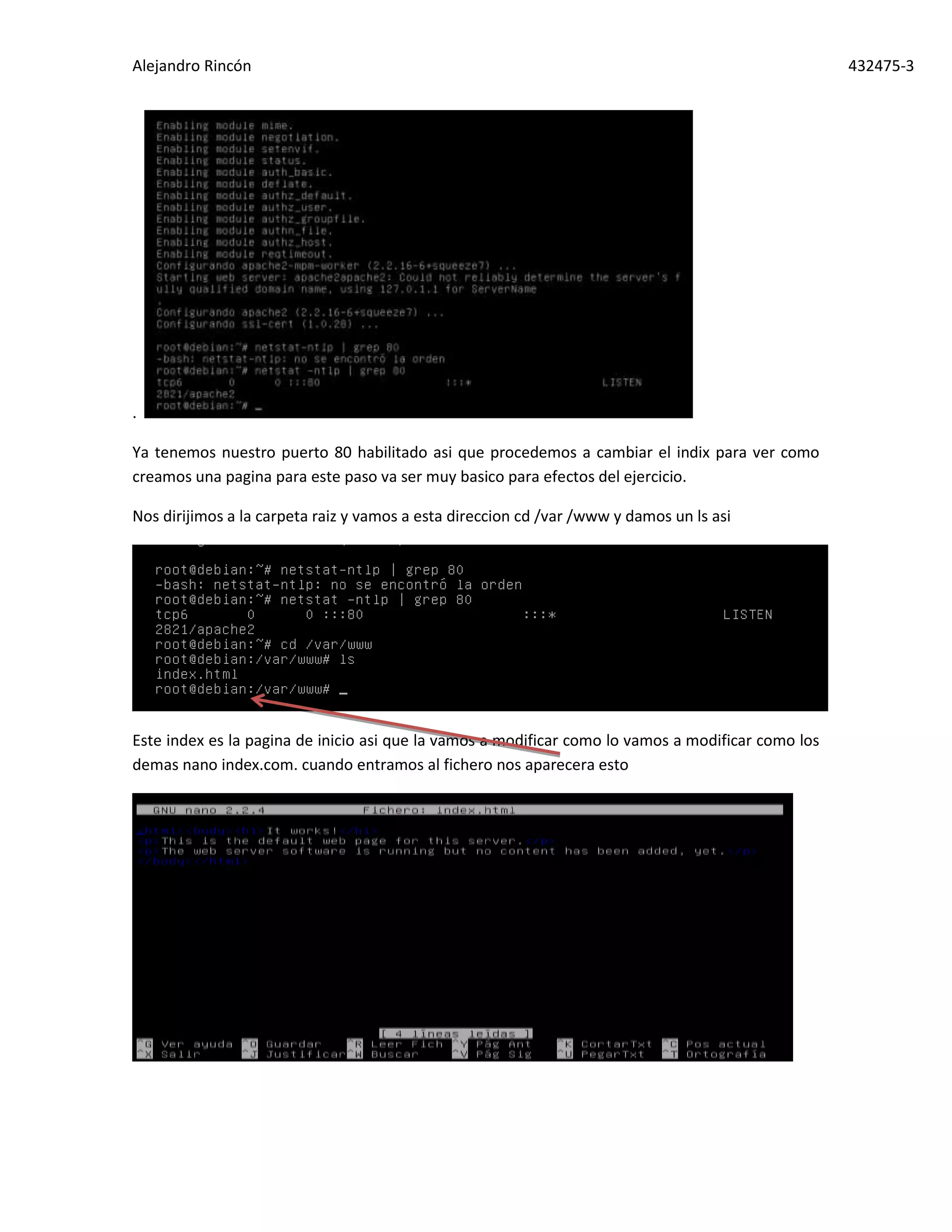 Alejandro Rincón 432475-3
.
Ya tenemos nuestro puerto 80 habilitado asi que procedemos a cambiar el indix para ver como
creamos una pagina para este paso va ser muy basico para efectos del ejercicio.
Nos dirijimos a la carpeta raiz y vamos a esta direccion cd /var /www y damos un ls asi
Este index es la pagina de inicio asi que la vamos a modificar como lo vamos a modificar como los
demas nano index.com. cuando entramos al fichero nos aparecera esto
 