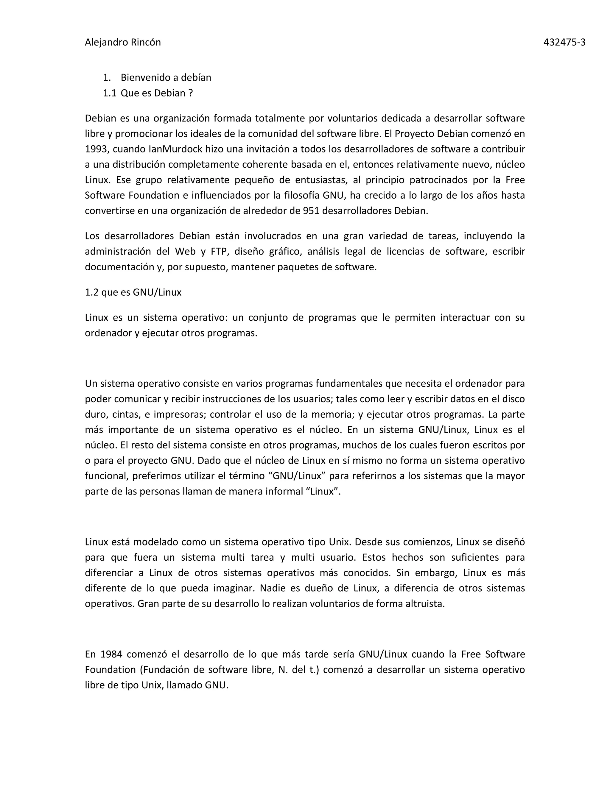 Alejandro Rincón 432475-3
1. Bienvenido a debían
1.1 Que es Debian ?
Debian es una organización formada totalmente por voluntarios dedicada a desarrollar software
libre y promocionar los ideales de la comunidad del software libre. El Proyecto Debian comenzó en
1993, cuando IanMurdock hizo una invitación a todos los desarrolladores de software a contribuir
a una distribución completamente coherente basada en el, entonces relativamente nuevo, núcleo
Linux. Ese grupo relativamente pequeño de entusiastas, al principio patrocinados por la Free
Software Foundation e influenciados por la filosofía GNU, ha crecido a lo largo de los años hasta
convertirse en una organización de alrededor de 951 desarrolladores Debian.
Los desarrolladores Debian están involucrados en una gran variedad de tareas, incluyendo la
administración del Web y FTP, diseño gráfico, análisis legal de licencias de software, escribir
documentación y, por supuesto, mantener paquetes de software.
1.2 que es GNU/Linux
Linux es un sistema operativo: un conjunto de programas que le permiten interactuar con su
ordenador y ejecutar otros programas.
Un sistema operativo consiste en varios programas fundamentales que necesita el ordenador para
poder comunicar y recibir instrucciones de los usuarios; tales como leer y escribir datos en el disco
duro, cintas, e impresoras; controlar el uso de la memoria; y ejecutar otros programas. La parte
más importante de un sistema operativo es el núcleo. En un sistema GNU/Linux, Linux es el
núcleo. El resto del sistema consiste en otros programas, muchos de los cuales fueron escritos por
o para el proyecto GNU. Dado que el núcleo de Linux en sí mismo no forma un sistema operativo
funcional, preferimos utilizar el término “GNU/Linux” para referirnos a los sistemas que la mayor
parte de las personas llaman de manera informal “Linux”.
Linux está modelado como un sistema operativo tipo Unix. Desde sus comienzos, Linux se diseñó
para que fuera un sistema multi tarea y multi usuario. Estos hechos son suficientes para
diferenciar a Linux de otros sistemas operativos más conocidos. Sin embargo, Linux es más
diferente de lo que pueda imaginar. Nadie es dueño de Linux, a diferencia de otros sistemas
operativos. Gran parte de su desarrollo lo realizan voluntarios de forma altruista.
En 1984 comenzó el desarrollo de lo que más tarde sería GNU/Linux cuando la Free Software
Foundation (Fundación de software libre, N. del t.) comenzó a desarrollar un sistema operativo
libre de tipo Unix, llamado GNU.
 