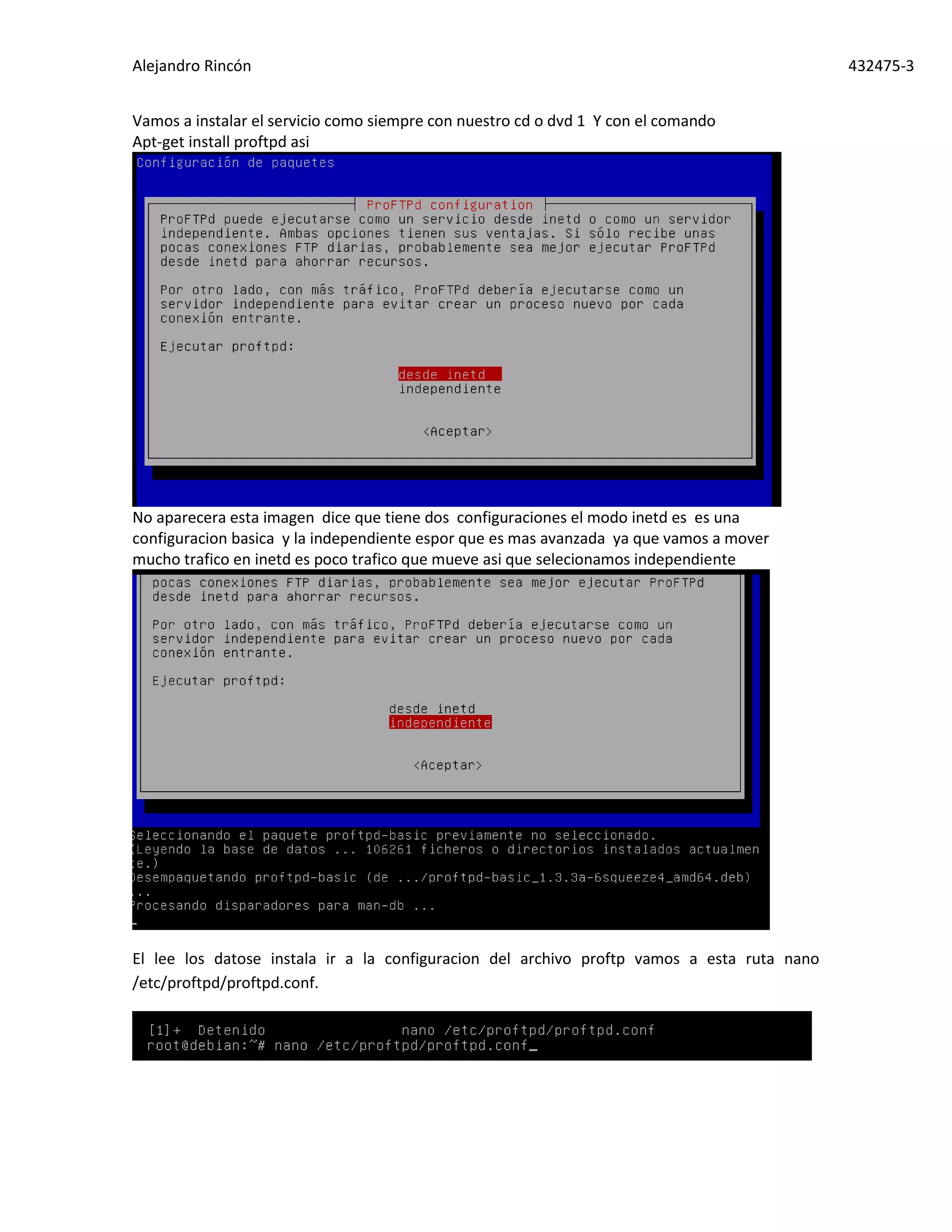 Alejandro Rincón 432475-3
Vamos a instalar el servicio como siempre con nuestro cd o dvd 1 Y con el comando
Apt-get install proftpd asi
No aparecera esta imagen dice que tiene dos configuraciones el modo inetd es es una
configuracion basica y la independiente espor que es mas avanzada ya que vamos a mover
mucho trafico en inetd es poco trafico que mueve asi que selecionamos independiente
El lee los datose instala ir a la configuracion del archivo proftp vamos a esta ruta nano
/etc/proftpd/proftpd.conf.
 