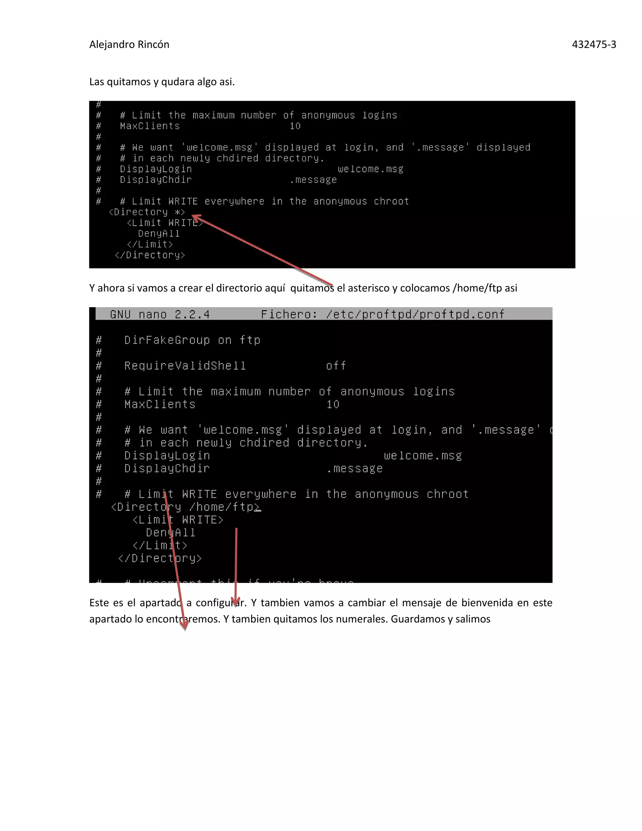 Alejandro Rincón 432475-3
Las quitamos y qudara algo asi.
Y ahora si vamos a crear el directorio aquí quitamos el asterisco y colocamos /home/ftp asi
Este es el apartado a configurar. Y tambien vamos a cambiar el mensaje de bienvenida en este
apartado lo encontraremos. Y tambien quitamos los numerales. Guardamos y salimos
 