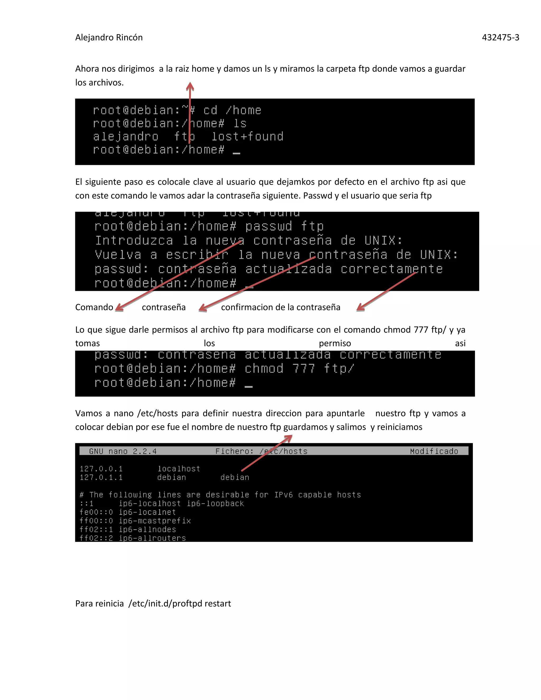 Alejandro Rincón 432475-3
Ahora nos dirigimos a la raiz home y damos un ls y miramos la carpeta ftp donde vamos a guardar
los archivos.
El siguiente paso es colocale clave al usuario que dejamkos por defecto en el archivo ftp asi que
con este comando le vamos adar la contraseña siguiente. Passwd y el usuario que seria ftp
Comando contraseña confirmacion de la contraseña
Lo que sigue darle permisos al archivo ftp para modificarse con el comando chmod 777 ftp/ y ya
tomas los permiso asi
Vamos a nano /etc/hosts para definir nuestra direccion para apuntarle nuestro ftp y vamos a
colocar debian por ese fue el nombre de nuestro ftp guardamos y salimos y reiniciamos
Para reinicia /etc/init.d/proftpd restart
 
