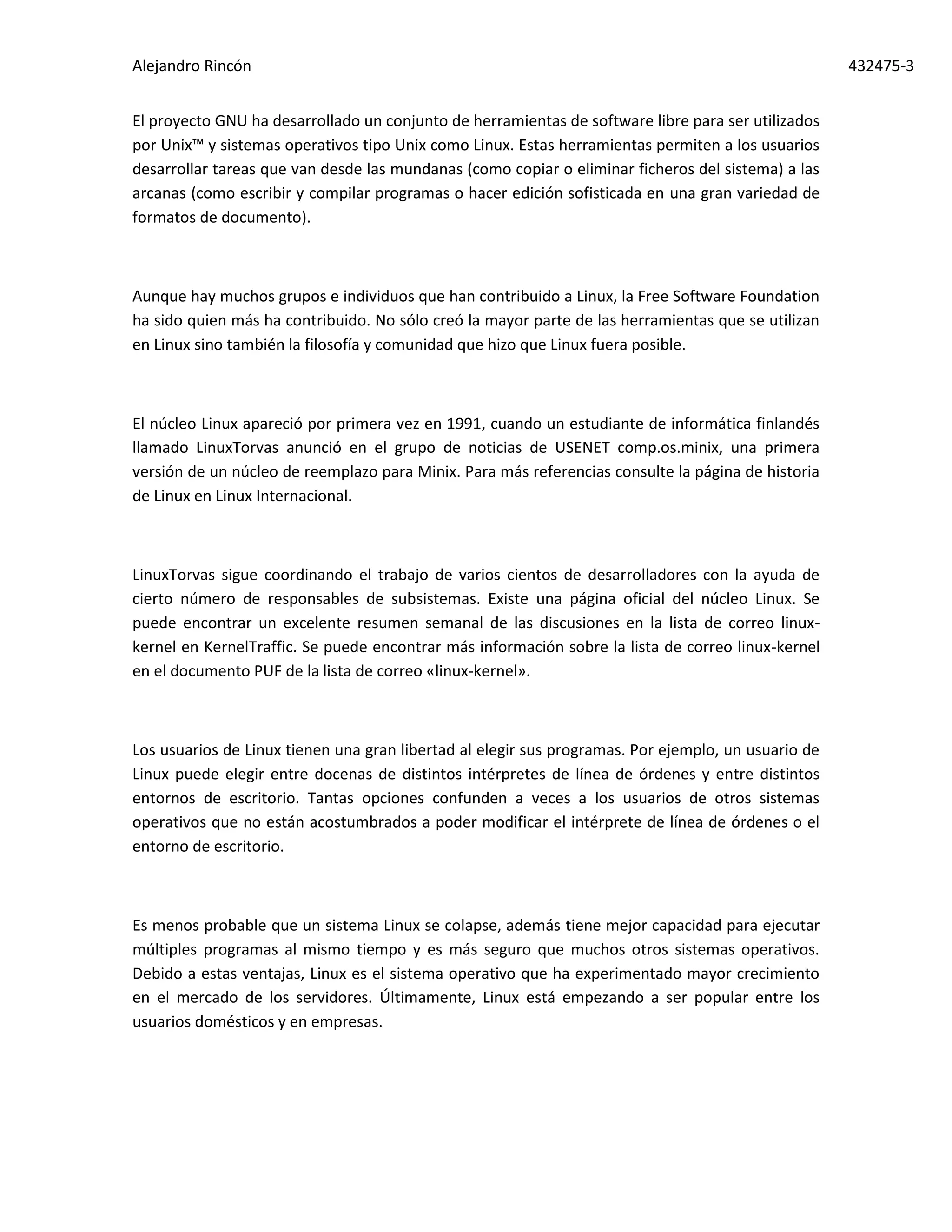 Alejandro Rincón 432475-3
El proyecto GNU ha desarrollado un conjunto de herramientas de software libre para ser utilizados
por Unix™ y sistemas operativos tipo Unix como Linux. Estas herramientas permiten a los usuarios
desarrollar tareas que van desde las mundanas (como copiar o eliminar ficheros del sistema) a las
arcanas (como escribir y compilar programas o hacer edición sofisticada en una gran variedad de
formatos de documento).
Aunque hay muchos grupos e individuos que han contribuido a Linux, la Free Software Foundation
ha sido quien más ha contribuido. No sólo creó la mayor parte de las herramientas que se utilizan
en Linux sino también la filosofía y comunidad que hizo que Linux fuera posible.
El núcleo Linux apareció por primera vez en 1991, cuando un estudiante de informática finlandés
llamado LinuxTorvas anunció en el grupo de noticias de USENET comp.os.minix, una primera
versión de un núcleo de reemplazo para Minix. Para más referencias consulte la página de historia
de Linux en Linux Internacional.
LinuxTorvas sigue coordinando el trabajo de varios cientos de desarrolladores con la ayuda de
cierto número de responsables de subsistemas. Existe una página oficial del núcleo Linux. Se
puede encontrar un excelente resumen semanal de las discusiones en la lista de correo linux-
kernel en KernelTraffic. Se puede encontrar más información sobre la lista de correo linux-kernel
en el documento PUF de la lista de correo «linux-kernel».
Los usuarios de Linux tienen una gran libertad al elegir sus programas. Por ejemplo, un usuario de
Linux puede elegir entre docenas de distintos intérpretes de línea de órdenes y entre distintos
entornos de escritorio. Tantas opciones confunden a veces a los usuarios de otros sistemas
operativos que no están acostumbrados a poder modificar el intérprete de línea de órdenes o el
entorno de escritorio.
Es menos probable que un sistema Linux se colapse, además tiene mejor capacidad para ejecutar
múltiples programas al mismo tiempo y es más seguro que muchos otros sistemas operativos.
Debido a estas ventajas, Linux es el sistema operativo que ha experimentado mayor crecimiento
en el mercado de los servidores. Últimamente, Linux está empezando a ser popular entre los
usuarios domésticos y en empresas.
 
