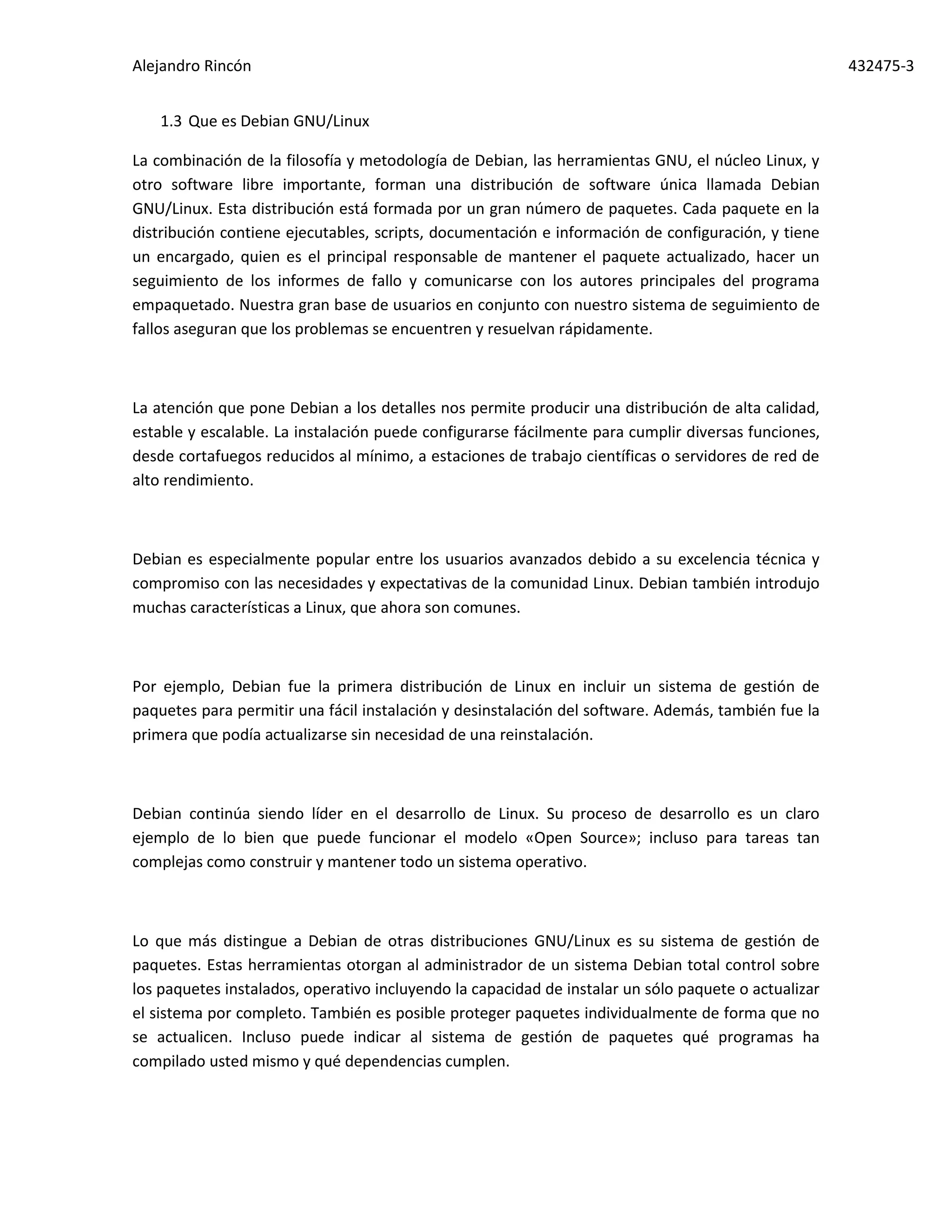Alejandro Rincón 432475-3
1.3 Que es Debian GNU/Linux
La combinación de la filosofía y metodología de Debian, las herramientas GNU, el núcleo Linux, y
otro software libre importante, forman una distribución de software única llamada Debian
GNU/Linux. Esta distribución está formada por un gran número de paquetes. Cada paquete en la
distribución contiene ejecutables, scripts, documentación e información de configuración, y tiene
un encargado, quien es el principal responsable de mantener el paquete actualizado, hacer un
seguimiento de los informes de fallo y comunicarse con los autores principales del programa
empaquetado. Nuestra gran base de usuarios en conjunto con nuestro sistema de seguimiento de
fallos aseguran que los problemas se encuentren y resuelvan rápidamente.
La atención que pone Debian a los detalles nos permite producir una distribución de alta calidad,
estable y escalable. La instalación puede configurarse fácilmente para cumplir diversas funciones,
desde cortafuegos reducidos al mínimo, a estaciones de trabajo científicas o servidores de red de
alto rendimiento.
Debian es especialmente popular entre los usuarios avanzados debido a su excelencia técnica y
compromiso con las necesidades y expectativas de la comunidad Linux. Debian también introdujo
muchas características a Linux, que ahora son comunes.
Por ejemplo, Debian fue la primera distribución de Linux en incluir un sistema de gestión de
paquetes para permitir una fácil instalación y desinstalación del software. Además, también fue la
primera que podía actualizarse sin necesidad de una reinstalación.
Debian continúa siendo líder en el desarrollo de Linux. Su proceso de desarrollo es un claro
ejemplo de lo bien que puede funcionar el modelo «Open Source»; incluso para tareas tan
complejas como construir y mantener todo un sistema operativo.
Lo que más distingue a Debian de otras distribuciones GNU/Linux es su sistema de gestión de
paquetes. Estas herramientas otorgan al administrador de un sistema Debian total control sobre
los paquetes instalados, operativo incluyendo la capacidad de instalar un sólo paquete o actualizar
el sistema por completo. También es posible proteger paquetes individualmente de forma que no
se actualicen. Incluso puede indicar al sistema de gestión de paquetes qué programas ha
compilado usted mismo y qué dependencias cumplen.
 