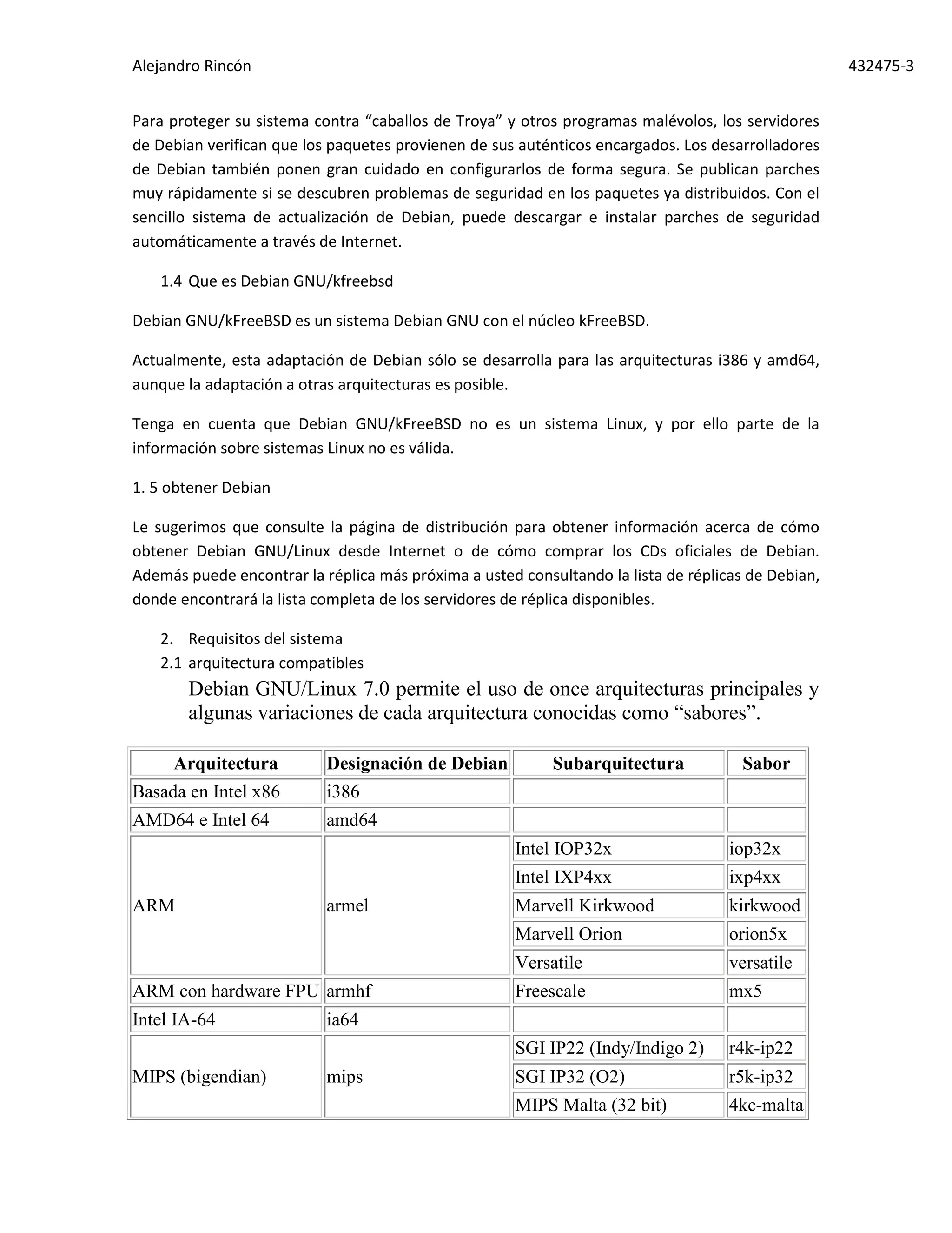 Alejandro Rincón 432475-3
Para proteger su sistema contra “caballos de Troya” y otros programas malévolos, los servidores
de Debian verifican que los paquetes provienen de sus auténticos encargados. Los desarrolladores
de Debian también ponen gran cuidado en configurarlos de forma segura. Se publican parches
muy rápidamente si se descubren problemas de seguridad en los paquetes ya distribuidos. Con el
sencillo sistema de actualización de Debian, puede descargar e instalar parches de seguridad
automáticamente a través de Internet.
1.4 Que es Debian GNU/kfreebsd
Debian GNU/kFreeBSD es un sistema Debian GNU con el núcleo kFreeBSD.
Actualmente, esta adaptación de Debian sólo se desarrolla para las arquitecturas i386 y amd64,
aunque la adaptación a otras arquitecturas es posible.
Tenga en cuenta que Debian GNU/kFreeBSD no es un sistema Linux, y por ello parte de la
información sobre sistemas Linux no es válida.
1. 5 obtener Debian
Le sugerimos que consulte la página de distribución para obtener información acerca de cómo
obtener Debian GNU/Linux desde Internet o de cómo comprar los CDs oficiales de Debian.
Además puede encontrar la réplica más próxima a usted consultando la lista de réplicas de Debian,
donde encontrará la lista completa de los servidores de réplica disponibles.
2. Requisitos del sistema
2.1 arquitectura compatibles
Debian GNU/Linux 7.0 permite el uso de once arquitecturas principales y
algunas variaciones de cada arquitectura conocidas como “sabores”.
Arquitectura Designación de Debian Subarquitectura Sabor
Basada en Intel x86 i386
AMD64 e Intel 64 amd64
ARM armel
Intel IOP32x iop32x
Intel IXP4xx ixp4xx
Marvell Kirkwood kirkwood
Marvell Orion orion5x
Versatile versatile
ARM con hardware FPU armhf Freescale mx5
Intel IA-64 ia64
MIPS (bigendian) mips
SGI IP22 (Indy/Indigo 2) r4k-ip22
SGI IP32 (O2) r5k-ip32
MIPS Malta (32 bit) 4kc-malta
 