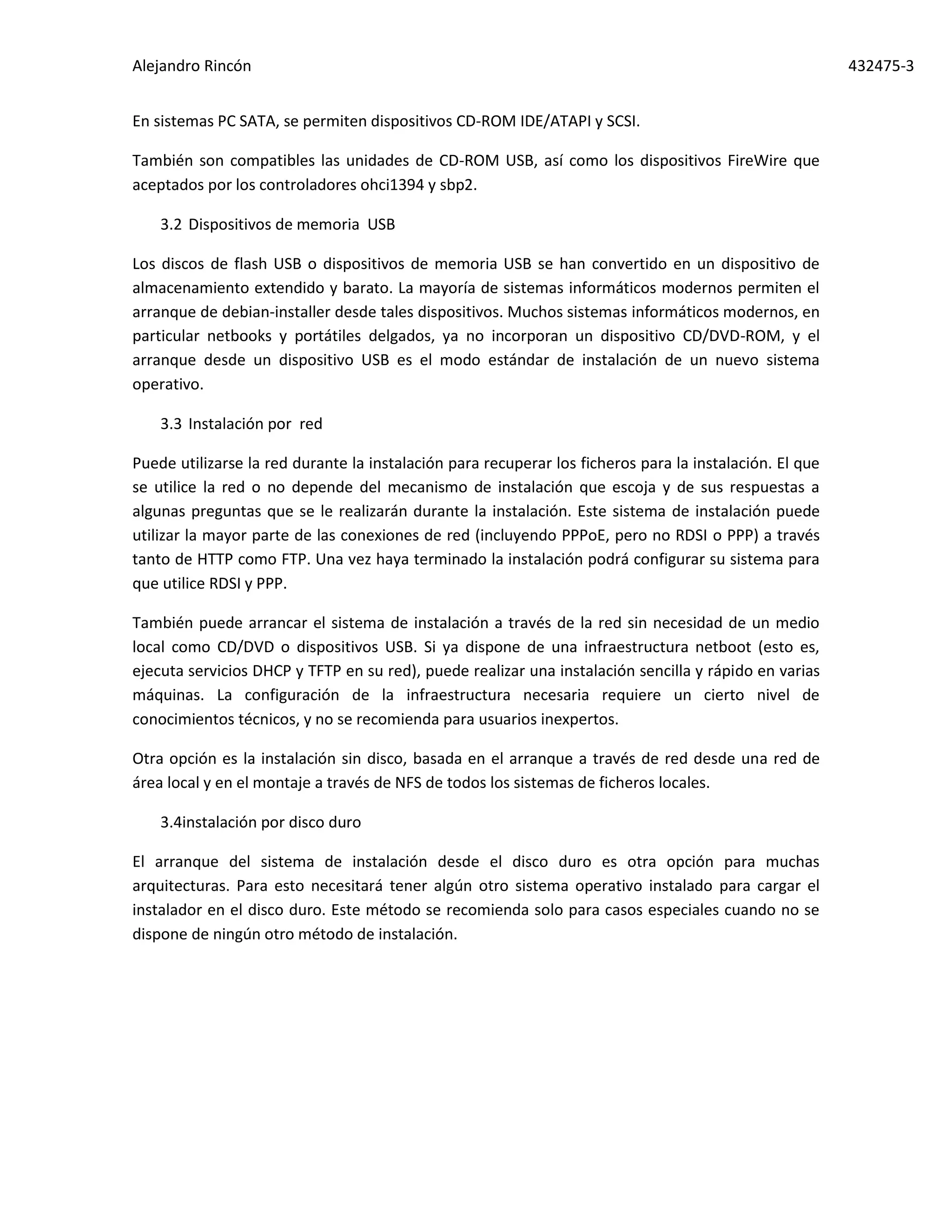Alejandro Rincón 432475-3
En sistemas PC SATA, se permiten dispositivos CD-ROM IDE/ATAPI y SCSI.
También son compatibles las unidades de CD-ROM USB, así como los dispositivos FireWire que
aceptados por los controladores ohci1394 y sbp2.
3.2 Dispositivos de memoria USB
Los discos de flash USB o dispositivos de memoria USB se han convertido en un dispositivo de
almacenamiento extendido y barato. La mayoría de sistemas informáticos modernos permiten el
arranque de debian-installer desde tales dispositivos. Muchos sistemas informáticos modernos, en
particular netbooks y portátiles delgados, ya no incorporan un dispositivo CD/DVD-ROM, y el
arranque desde un dispositivo USB es el modo estándar de instalación de un nuevo sistema
operativo.
3.3 Instalación por red
Puede utilizarse la red durante la instalación para recuperar los ficheros para la instalación. El que
se utilice la red o no depende del mecanismo de instalación que escoja y de sus respuestas a
algunas preguntas que se le realizarán durante la instalación. Este sistema de instalación puede
utilizar la mayor parte de las conexiones de red (incluyendo PPPoE, pero no RDSI o PPP) a través
tanto de HTTP como FTP. Una vez haya terminado la instalación podrá configurar su sistema para
que utilice RDSI y PPP.
También puede arrancar el sistema de instalación a través de la red sin necesidad de un medio
local como CD/DVD o dispositivos USB. Si ya dispone de una infraestructura netboot (esto es,
ejecuta servicios DHCP y TFTP en su red), puede realizar una instalación sencilla y rápido en varias
máquinas. La configuración de la infraestructura necesaria requiere un cierto nivel de
conocimientos técnicos, y no se recomienda para usuarios inexpertos.
Otra opción es la instalación sin disco, basada en el arranque a través de red desde una red de
área local y en el montaje a través de NFS de todos los sistemas de ficheros locales.
3.4instalación por disco duro
El arranque del sistema de instalación desde el disco duro es otra opción para muchas
arquitecturas. Para esto necesitará tener algún otro sistema operativo instalado para cargar el
instalador en el disco duro. Este método se recomienda solo para casos especiales cuando no se
dispone de ningún otro método de instalación.
 
