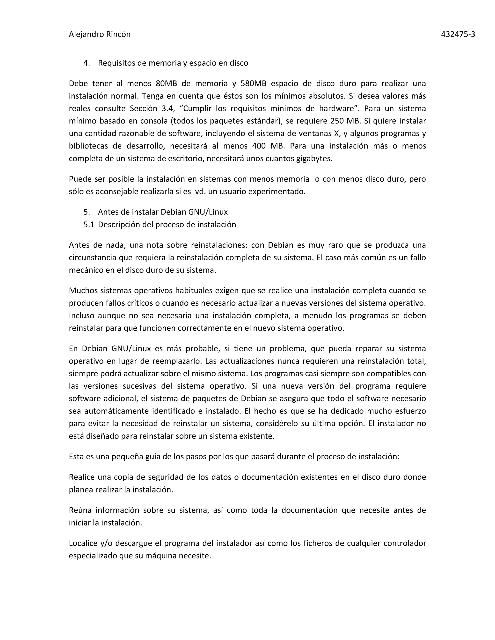 Alejandro Rincón 432475-3
4. Requisitos de memoria y espacio en disco
Debe tener al menos 80MB de memoria y 580MB espacio de disco duro para realizar una
instalación normal. Tenga en cuenta que éstos son los mínimos absolutos. Si desea valores más
reales consulte Sección 3.4, “Cumplir los requisitos mínimos de hardware”. Para un sistema
mínimo basado en consola (todos los paquetes estándar), se requiere 250 MB. Si quiere instalar
una cantidad razonable de software, incluyendo el sistema de ventanas X, y algunos programas y
bibliotecas de desarrollo, necesitará al menos 400 MB. Para una instalación más o menos
completa de un sistema de escritorio, necesitará unos cuantos gigabytes.
Puede ser posible la instalación en sistemas con menos memoria o con menos disco duro, pero
sólo es aconsejable realizarla si es vd. un usuario experimentado.
5. Antes de instalar Debian GNU/Linux
5.1 Descripción del proceso de instalación
Antes de nada, una nota sobre reinstalaciones: con Debian es muy raro que se produzca una
circunstancia que requiera la reinstalación completa de su sistema. El caso más común es un fallo
mecánico en el disco duro de su sistema.
Muchos sistemas operativos habituales exigen que se realice una instalación completa cuando se
producen fallos críticos o cuando es necesario actualizar a nuevas versiones del sistema operativo.
Incluso aunque no sea necesaria una instalación completa, a menudo los programas se deben
reinstalar para que funcionen correctamente en el nuevo sistema operativo.
En Debian GNU/Linux es más probable, si tiene un problema, que pueda reparar su sistema
operativo en lugar de reemplazarlo. Las actualizaciones nunca requieren una reinstalación total,
siempre podrá actualizar sobre el mismo sistema. Los programas casi siempre son compatibles con
las versiones sucesivas del sistema operativo. Si una nueva versión del programa requiere
software adicional, el sistema de paquetes de Debian se asegura que todo el software necesario
sea automáticamente identificado e instalado. El hecho es que se ha dedicado mucho esfuerzo
para evitar la necesidad de reinstalar un sistema, considérelo su última opción. El instalador no
está diseñado para reinstalar sobre un sistema existente.
Esta es una pequeña guía de los pasos por los que pasará durante el proceso de instalación:
Realice una copia de seguridad de los datos o documentación existentes en el disco duro donde
planea realizar la instalación.
Reúna información sobre su sistema, así como toda la documentación que necesite antes de
iniciar la instalación.
Localice y/o descargue el programa del instalador así como los ficheros de cualquier controlador
especializado que su máquina necesite.
 