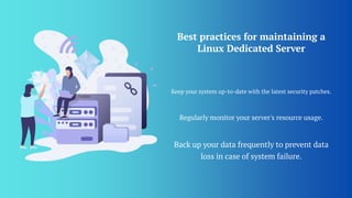 Best practices for maintaining a
Linux Dedicated Server
Keep your system up-to-date with the latest security patches.
Regularly monitor your server's resource usage.
Back up your data frequently to prevent data
loss in case of system failure.
 