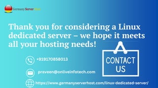 Thank you for considering a Linux
dedicated server – we hope it meets
all your hosting needs!
+919170858013
praveen@onliveinfotech.com
https://www.germanyserverhost.com/linux-dedicated-server/
 