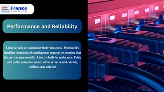Performance and Reliability
Linux servers are known for their robustness. Whether it's
handling thousands of simultaneous requests or ensuring that
the services run smoothly, Linux is built for endurance. Think
of it as the marathon runner of the server world - steady,
resilient, and unfazed.
 