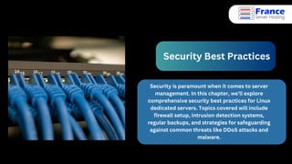 Security Best Practices
Security is paramount when it comes to server
management. In this chapter, we'll explore
comprehensive security best practices for Linux
dedicated servers. Topics covered will include
firewall setup, intrusion detection systems,
regular backups, and strategies for safeguarding
against common threats like DDoS attacks and
malware.
 