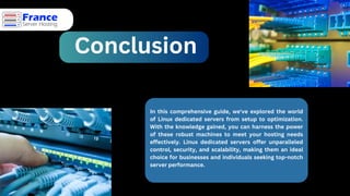 Conclusion
In this comprehensive guide, we've explored the world
of Linux dedicated servers from setup to optimization.
With the knowledge gained, you can harness the power
of these robust machines to meet your hosting needs
effectively. Linux dedicated servers offer unparalleled
control, security, and scalability, making them an ideal
choice for businesses and individuals seeking top-notch
server performance.
 