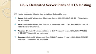 HTS Hosting provides the following plans for its Linux Dedicated Servers –
 Baby – Dedicated IP address, Intel i3 Processor, 2 cores, 4 GB RAM, HDD 480 GB, 1 TB bandwidth
and much more.
 Basic - Dedicated IP address, Intel Xeon E2124 Processor, 4 core 3.3 GHz, 8 GB RAM, SSD 480 GB, 1
TB bandwidth and much more.
 Advance - Dedicated IP address, Intel Xeon E5 2680 Processor, 8 core 3.3 GHz, 16 GB RAM, SSD
2*480 GB, 2TB bandwidth and much more.
 Business – Dedicated IP address, Intel Xeon E5 2680 Processor, 12 core 3.3 GHz, 32 GB RAM, SSD
3*480 GB, 3TB bandwidth and much more.
10
Linux Dedicated Server Plans of HTS Hosting
 