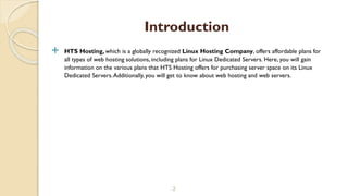 HTS Hosting, which is a globally recognized Linux Hosting Company, offers affordable plans for
all types of web hosting solutions, including plans for Linux Dedicated Servers. Here, you will gain
information on the various plans that HTS Hosting offers for purchasing server space on its Linux
Dedicated Servers.Additionally, you will get to know about web hosting and web servers.
3
Introduction
 
