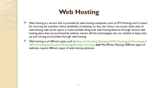  Web hosting is a service that is provided by web hosting companies, such as HTS Hosting, and is meant
for ensuring the seamless online availability of websites, so that site visitors can access these sites. In
web hosting, web server space is made available along with web hosting features through various web
hosting plans that are purchased by website owners.All the technologies that are needed to keep sites
up and running are provided through web hosting.
 Web hosting is of different types, such as Shared Hosting, ManagedVPS Hosting, Self-managed
VPS Hosting, Dedicated Hosting, Reseller Hosting and WordPress Hosting. Different types of
websites require different types of web hosting solutions.
4
Web Hosting
 