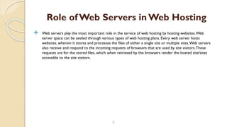  Web servers play the most important role in the service of web hosting by hosting websites.Web
server space can be availed through various types of web hosting plans. Every web server hosts
websites, wherein it stores and processes the files of either a single site or multiple sites.Web servers
also receive and respond to the incoming requests of browsers that are used by site visitors.These
requests are for the stored files, which when retrieved by the browsers render the hosted site/sites
accessible to the site visitors.
5
Role of Web Servers in Web Hosting
 
