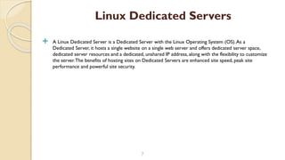  A Linux Dedicated Server is a Dedicated Server with the Linux Operating System (OS).As a
Dedicated Server, it hosts a single website on a single web server and offers dedicated server space,
dedicated server resources and a dedicated, unshared IP address, along with the flexibility to customize
the server.The benefits of hosting sites on Dedicated Servers are enhanced site speed, peak site
performance and powerful site security.
7
Linux Dedicated Servers
 