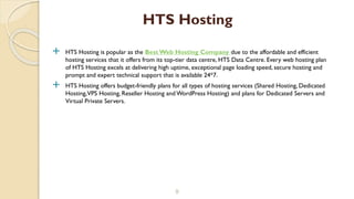  HTS Hosting is popular as the Best Web Hosting Company due to the affordable and efficient
hosting services that it offers from its top-tier data centre, HTS Data Centre. Every web hosting plan
of HTS Hosting excels at delivering high uptime, exceptional page loading speed, secure hosting and
prompt and expert technical support that is available 24*7.
 HTS Hosting offers budget-friendly plans for all types of hosting services (Shared Hosting, Dedicated
Hosting,VPS Hosting, Reseller Hosting and WordPress Hosting) and plans for Dedicated Servers and
Virtual Private Servers.
9
HTS Hosting
 