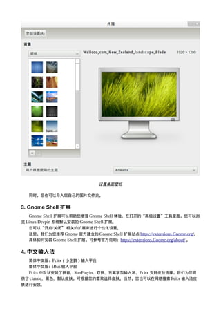 设置桌面壁纸

   同时，您也可以导入您自己的图片文件夹。


3. Gnome Shell 扩展
   Gnome Shell 扩展可以帮助您增强 Gnome Shell 体验。在打开的“高级设置”工具里面，您可以浏
览 Linux Deepin 系统默认安装的 Gnome Shell 扩展。
   您可以“开启/关闭” 相关的扩展来进行个性化设置。
   这里，我们为您推荐 Gnome 官方建立的 Gnome Shell 扩展站点 https://extensions.Gnome.org/。
   具体如何安装 Gnome Shell 扩展，可参考官方说明：https://extensions.Gnome.org/about/ 。


4. 中文输入法
   简体中文版：Fcitx（小企鹅）输入平台
   繁体中文版：iBus 输入平台
  Fcitx 中默认安装了拼音、SunPinyin、双拼、五笔字型输入法。Fcitx 支持皮肤选择，我们为您提
供了 classic、黑色、默认皮肤，可根据您的喜欢选择皮肤。当然，您也可以在网络搜索 Fcitx 输入法皮
肤进行安装。
 