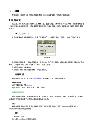 五、网络
  在本部分，我们将会为大家介绍网络连接、QQ 与迅雷安装、飞信客户端等内容。


1. 网络连接
  在这里，我们将为大家介绍 DSL（ ADSL）、锐捷认证、Dr.com 方式认证网络。我们十分希望每
一种认证客户端都能跑起来，但如果原商家没有相应的版本支持，我们就只能建议您到相关论坛去查找
答案了。


    DSL（ADSL）
  1.点击屏幕右上角的网络图标，选择“创建网络”，切换到“DSL”选项卡，点击“添加”按钮。




                             创建网络

  2.在弹出的对话框中，输入连接名称（自定义）、用户名与密码（在网络服务商注册时候的用户名与
密码）。设置完毕后，点击对话框右下角的“应用”按钮。
  3.关闭网络连接创建窗口。
  4.点击我们刚才创建的连接名称，即可连接网络。

    锐捷认证
  我们这里为您介绍 2 种工具：Mentohust（终端模式） 和 Birl（图形端） 。

  Mentohust
  点击下载链接： Mentohust
  安装完毕后，打开“附件-终端”，输入命令：

  sudo mentohust

  第一次使用的时候，会进行初始化设置，如用户名、密码、网卡选择、掩码、网关等信息。如果在
设置过程中对某些设置不太确定，建议设置为默认选择。

     提示：
     如果以后需要修改某些设置，比如变更用户名和密码等信息，可打开 Mentohust 配置文件：
/etc/mentohust.conf 进行修改。

    Birl
  下载链接： Birl
  Birl 是 Mentohust 的图形化应用。
 
