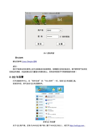 Birl 登陆界面

    Dr.com
  建议您参考 Linux Deepin 百科

  提示：
  我们不能保证您在使用上述方法就能成功连接网络，如果屡次没有实验成功，请不要将怒气发泄在
您身边的课桌、水盆或者比您力量强大的朋友身上，否则您将受到不可预测程度的伤害！


2. QQ 与迅雷
  打开深度软件中心，在 “软件仓库” 的 “Win 软件”一栏，安装 QQ 和迅雷工具。
  安装完毕后，即可启动 QQ 和迅雷软件。




                          安装 QQ 和迅雷

  关于 QQ 客户端，还有 PyWebQQ 客户端（基于 WebQQ 协议），或打开 http://web.qq.com 。
 