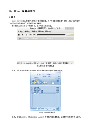 六、音乐、视频与图片

1. 音乐
   Linux Deepin 默认搭载 DeaDBeeF 音乐播放器，有“终极音乐播放器”之称。点击“应用程序-
DeaDBeeF 音乐播放器”即可打开该应用程序。
   我们的 DeaDBeeF 打了中文补丁，您不用担心乱码问题。




                      DeaDBeeF 音乐播放器

  此外，我们还为您推荐 Audacious 音乐播放器（在软件中心搜索安装）。




                        Audacious 音乐播放器

  当然，还有 Banshee、Rhythmbox、Amarok 等优秀的音乐播放器，这些都可以在软件中心安装。
 