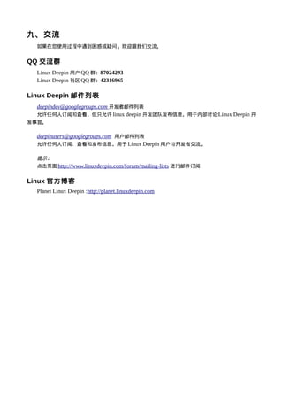 九、交流
  如果在您使用过程中遇到困惑或疑问，欢迎跟我们交流。


QQ 交流群
  Linux Deepin 用户 QQ 群：87024293
  Linux Deepin 社区 QQ 群：42316965

Linux Deepin 邮件列表
  deepindev@googlegroups.com 开发者邮件列表
  允许任何人订阅和查看，但只允许 linux deepin 开发团队发布信息，用于内部讨论 Linux Deepin 开
发事宜。

  deepinusers@googlegroups.com 用户邮件列表
  允许任何人订阅、查看和发布信息，用于 Linux Deepin 用户与开发者交流。

  提示：
  点击页面 http://www.linuxdeepin.com/forum/mailing-lists 进行邮件订阅


Linux 官方博客
  Planet Linux Deepin :http://planet.linuxdeepin.com
 