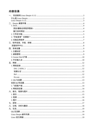 内容目录
一、 欢迎使用 Linux Deepin 11.12 ...................................................................................................3
    什么是 Linux Deepin.......................................................................................................................3
    Linux Deepin 11.12.........................................................................................................................3
二、Deepin 桌面环境 .........................................................................................................................4
 1. Dock.............................................................................................................................................4
        添加/删除应用程序图标：........................................................................................................4
        窗口实时预览 ............................................................................................................................4
    2. 工作区切换 ................................................................................................................................5
    3. “开始菜单”在哪里？................................................................................................................6
    4. 切换应用程序 ............................................................................................................................7
三、软件安装、升级、卸载 .............................................................................................................8
     深度软件中心................................................................................................................................8
四、系统设置 .....................................................................................................................................9
    1. 主题设定 ....................................................................................................................................9
    2. 桌面壁纸 ....................................................................................................................................9
    3. Gnome Shell 扩展 ....................................................................................................................10
    4. 中文输入法 ..............................................................................................................................10
五、网络 ...........................................................................................................................................12
    1. 网络连接 ..................................................................................................................................12
         DSL（ADSL） ......................................................................................................................12
         锐捷认证 .................................................................................................................................12
         Birl ..........................................................................................................................................12
         Dr.com .....................................................................................................................................13
    2. QQ 与迅雷 ................................................................................................................................13
    安装 QQ 和迅雷............................................................................................................................13
    3. 飞信客户端 ..............................................................................................................................14
    4. 网络浏览器 ..............................................................................................................................14
六、音乐、视频与图片 ...................................................................................................................15
    1. 音乐 ..........................................................................................................................................15
    2. 视频 ..........................................................................................................................................16
    3. 图片 ..........................................................................................................................................16
七、游戏 ...........................................................................................................................................17
八、注销、关机与重启 ...................................................................................................................18
九、交流............................................................................................................................................19
    QQ 交流群 ....................................................................................................................................19
    Linux Deepin 邮件列表 ...............................................................................................................19
    Linux 官方博客.............................................................................................................................19
 