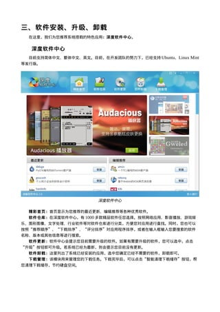 三、软件安装、升级、卸载
  在这里，我们为您推荐系统搭载的特色应用：深度软件中心。


  深度软件中心
  目前支持简体中文、繁体中文、英文。目前，在开发团队的努力下，已经支持 Ubuntu、Linux Mint
等发行版。




                       深度软件中心

  精彩首页：首页显示为您推荐的最近更新、编辑推荐等各种优秀软件。
  软件仓库：在深度软件中心，有 1000 多款精品软件任您选择。按照网络应用、影音播放、游戏娱
乐、图形图像、文字处理、行业软件等对软件仓库进行分类，方便您对应用进行查找。同时，您也可以
按照“推荐顺序”、“下载排序”、“评分排序”对应用程序排序，或者在输入框输入您要搜索的软件
名称、版本或其他信息等进行搜索。
  软件更新：软件中心会提示您目前需要升级的软件。如果有需要升级的软件，您可以选中，点击
“升级”按钮即可升级。若系统已经为最新，则会提示您目前没有更新。
  软件卸载：这里列出了系统已经安装的应用，选中您确定已经不需要的软件，卸载即可。
  下载管理：该模块用来管理您的下载任务。下载完毕后，可以点击“智能清理下载缓存”按钮，帮
您清理下载缓存，节约硬盘空间。
 