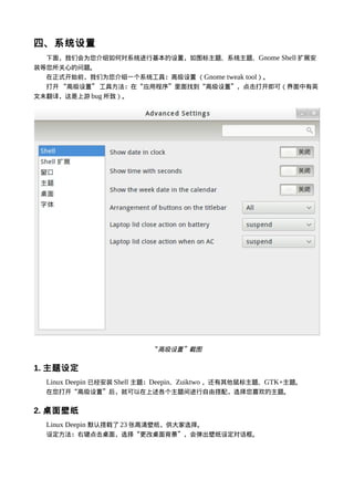四、系统设置
  下面，我们会为您介绍如何对系统进行基本的设置，如图标主题、系统主题、Gnome Shell 扩展安
装等您所关心的问题。
  在正式开始前，我们为您介绍一个系统工具：高级设置 （Gnome tweak tool）。
  打开 “高级设置” 工具方法：在“应用程序”里面找到“高级设置”，点击打开即可（界面中有英
文未翻译，这是上游 bug 所致）。




                          “高级设置”截图


1. 主题设定
  Linux Deepin 已经安装 Shell 主题：Deepin、Zuiktwo ，还有其他鼠标主题、GTK+主题。
  在您打开“高级设置”后，就可以在上述各个主题间进行自由搭配，选择您喜欢的主题。


2. 桌面壁纸
  Linux Deepin 默认搭载了 23 张高清壁纸，供大家选择。
  设定方法：右键点击桌面，选择“更改桌面背景”，会弹出壁纸设定对话框。
 