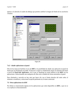 Capítulo 7: KDE página 43
aparece a la derecha el cuadro de diálogo que permite cambiar la imagen de fondo de los escritorios
virtuales:
Figura 35
7.4.3 Añadir aplicaciones al panel
Otra de las tareas de facilitan el uso de KDE es la posibilidad de añadir una aplicación al panel de
forma que sea fácilmente accesible. El proceso a seguir es simplemente elegir un elemento del menú
a través de Panel/Add Application, con lo que se despliega un menú idéntico al de KDE con las
aplicaciones. Seleccionando una cualquiera de ellas esta se añadirá de forma automática al panel.
Para eliminarla o moverla no hay más que hacer clic con el botón derecho del ratón sobre el
elemento a modificar y seleccionar la opción pertinente en el menú contextual.
7.5 Otras aplicaciones de KDE
Por último se mencionarán algunas de las aplicaciones que están disponibles en KDE, y que no se
va a explicar su funcionamiento:
 