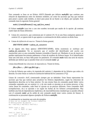 Capítulo 12: ANEJOS página 65
Este comando se basa en un fichero ASCII (llamado por defecto makefile) que contiene una
relación de dependencias entre los distintos módulos, así como las acciones que hay que realizar
para poner a punto cada módulo, es decir para pasar de un fuente a un objeto, por ejemplo. Este
comando tiene la siguiente forma general:
make [–f makefilename] [–arg_opt] [exe_name]
El fichero makefile (con éste o con otro nombre invocado por medio de la opción –f) contiene
cuatro tipos de líneas diferentes:
•= Líneas de comentario, que comienzan por el carácter (#). Si en una línea cualquiera aparece el
carácter (#), se ignora todo lo que aparece a continuación de dicho carácter en dicha línea.
•= Líneas de definición de macros. Tienen la forma general,
IDENTIFICADOR = cadena_de_caracteres
Si en alguna otra línea aparece (IDENTIFICADOR), dicha ocurrencia se sustituye por
cadena_de_caracteres. No es necesario que el nombre del identificador esté escrito con
mayúsculas, pero es una costumbre bastante extendida el hacerlo así. Mediante el uso de macros se
pueden representar brevemente pathnames o listas de nombres de ficheros largos. Si el identificador
tiene una sola letra, no hace falta poner los paréntesis. El comando make tiene una serie de macros
definidas por defecto que se pueden listar con el comando make –p.
Líneas describiendo las relaciones de dependencia. Tienen la forma,
file.o fila.o ... : file1.cpp file2.cpp ...
La lista de ficheros que están a la izquierda del carácter (:) dependen de los ficheros que están a la
derecha. En estas líneas se realiza la sustitución habitual de los caracteres (?*[])
Líneas de comandos shell, comenzando siempre por un tabulador. Estas líneas representan las
acciones que hay que realizar para actualizar los ficheros dependientes, según las relaciones de
dependencia descritas en la línea anterior. En una misma línea de comandos puede haber varios
comandos separados por un carácter (;), y de este modo se ejecutan en un mismo proceso; si hay
varias líneas de comandos, cada línea se ejecuta en un proceso diferente. Estos comandos shell
(compilaciones, etc.) se ejecutan o no según las fechas de los ficheros correspondientes. Hay
también una lista de dependencias implícitas y de macrodefiniciones standard que se pueden obtener
con el comando make -p (la salida de este comando puede tener varios cientos de líneas). A
continuación se presentan algunos ejemplos de ficheros makefile.
A continuación se muestran una serie de ejemplos
# Esto es un ejemplo de fichero makefile
# Definiciones de macros
ma = ma27ad.o ma27bd.o ma27cd.o
TEST: test.o (ma)
xlf –o TEST –O (ma)
test.o: test.f
xlf –c –O test.f
ma27ad.o: ma27ad.f
 