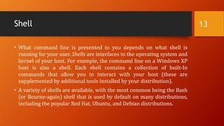 Shell
• What command line is presented to you depends on what shell is
running for your user. Shells are interfaces to the operating system and
kernel of your host. For example, the command line on a Windows XP
host is also a shell. Each shell contains a collection of built-In
commands that allow you to interact with your host (these are
supplemented by additional tools installed by your distribution).
• A variety of shells are available, with the most common being the Bash
(or Bourne-again) shell that is used by default on many distributions,
including the popular Red Hat, Ubuntu, and Debian distributions.
13
 