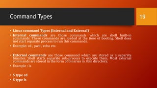 Command Types
• Linux command Types (Internal and External)
• Internal commands are those commands which are shell built-in
commands. These commands are loaded at the time of booting. Shell does
not start separate process to run this commands.
• Example: cd , pwd , echo etc.
• External commands are those command which are stored as a separate
binaries. Shell starts separate sub-process to execute them. Most external
commands are stored in the form of binaries in /bin directory.
• Example : ls
• $ type cd
• $ type ls
19
 